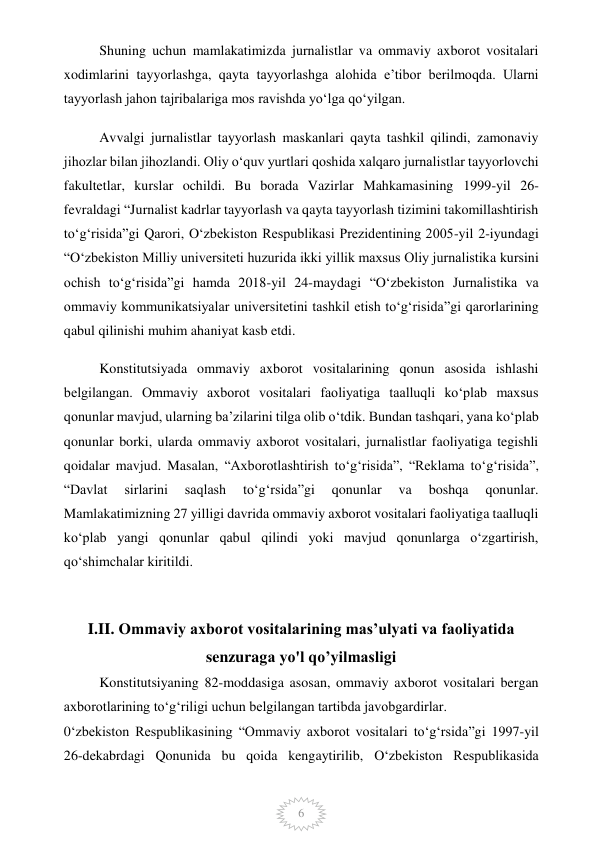  
6 
Shuning uchun mamlakatimizda jurnalistlar va ommaviy axborot vositalari 
xodimlarini tayyorlashga, qayta tayyorlashga alohida e’tibor berilmoqda. Ularni 
tayyorlash jahon tajribalariga mos ravishda yo‘lga qo‘yilgan. 
Avvalgi jurnalistlar tayyorlash maskanlari qayta tashkil qilindi, zamonaviy 
jihozlar bilan jihozlandi. Oliy o‘quv yurtlari qoshida xalqaro jurnalistlar tayyorlovchi 
fakultetlar, kurslar ochildi. Bu borada Vazirlar Mahkamasining 1999-yil 26-
fevraldagi “Jurnalist kadrlar tayyorlash va qayta tayyorlash tizimini takomillashtirish 
to‘g‘risida”gi Qarori, O‘zbekiston Respublikasi Prezidentining 2005-yil 2-iyundagi 
“O‘zbekiston Milliy universiteti huzurida ikki yillik maxsus Oliy jurnalistika kursini 
ochish to‘g‘risida”gi hamda 2018-yil 24-maydagi “O‘zbekiston Jurnalistika va 
ommaviy kommunikatsiyalar universitetini tashkil etish to‘g‘risida”gi qarorlarining 
qabul qilinishi muhim ahaniyat kasb etdi. 
Konstitutsiyada ommaviy axborot vositalarining qonun asosida ishlashi 
belgilangan. Ommaviy axborot vositalari faoliyatiga taalluqli ko‘plab maxsus 
qonunlar mavjud, ularning ba’zilarini tilga olib o‘tdik. Bundan tashqari, yana ko‘plab 
qonunlar borki, ularda ommaviy axborot vositalari, jurnalistlar faoliyatiga tegishli 
qoidalar mavjud. Masalan, “Axborotlashtirish to‘g‘risida”, “Reklama to‘g‘risida”, 
“Davlat 
sirlarini 
saqlash 
to‘g‘rsida”gi 
qonunlar 
va 
boshqa 
qonunlar. 
Mamlakatimizning 27 yilligi davrida ommaviy axborot vositalari faoliyatiga taalluqli 
ko‘plab yangi qonunlar qabul qilindi yoki mavjud qonunlarga o‘zgartirish, 
qo‘shimchalar kiritildi. 
 
I.II. Ommaviy axborot vositalarining mas’ulyati va faoliyatida 
senzuraga yo'l qo’yilmasligi 
Konstitutsiyaning 82-moddasiga asosan, ommaviy axborot vositalari bergan 
axborotlarining to‘g‘riligi uchun belgilangan tartibda javobgardirlar. 
0‘zbekiston Respublikasining “Ommaviy axborot vositalari to‘g‘rsida”gi 1997-yil 
26-dekabrdagi Qonunida bu qoida kengaytirilib, O‘zbekiston Respublikasida 
