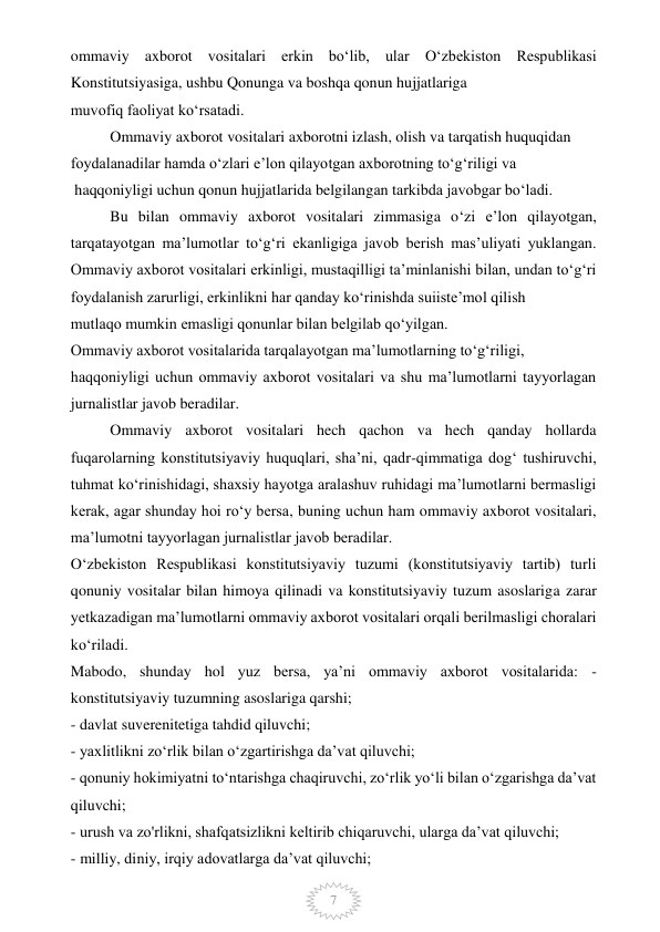  
7 
ommaviy axborot vositalari erkin bo‘lib, ular O‘zbekiston Respublikasi 
Konstitutsiyasiga, ushbu Qonunga va boshqa qonun hujjatlariga 
muvofiq faoliyat ko‘rsatadi. 
Ommaviy axborot vositalari axborotni izlash, olish va tarqatish huquqidan 
foydalanadilar hamda o‘zlari e’lon qilayotgan axborotning to‘g‘riligi va 
 haqqoniyligi uchun qonun hujjatlarida belgilangan tarkibda javobgar bo‘ladi. 
Bu bilan ommaviy axborot vositalari zimmasiga o‘zi e’lon qilayotgan, 
tarqatayotgan ma’lumotlar to‘g‘ri ekanligiga javob berish mas’uliyati yuklangan. 
Ommaviy axborot vositalari erkinligi, mustaqilligi ta’minlanishi bilan, undan to‘g‘ri 
foydalanish zarurligi, erkinlikni har qanday ko‘rinishda suiiste’mol qilish 
mutlaqo mumkin emasligi qonunlar bilan belgilab qo‘yilgan. 
Ommaviy axborot vositalarida tarqalayotgan ma’lumotlarning to‘g‘riligi, 
haqqoniyligi uchun ommaviy axborot vositalari va shu ma’lumotlarni tayyorlagan 
jurnalistlar javob beradilar. 
Ommaviy axborot vositalari hech qachon va hech qanday hollarda 
fuqarolarning konstitutsiyaviy huquqlari, sha’ni, qadr-qimmatiga dog‘ tushiruvchi, 
tuhmat ko‘rinishidagi, shaxsiy hayotga aralashuv ruhidagi ma’lumotlarni bermasligi 
kerak, agar shunday hoi ro‘y bersa, buning uchun ham ommaviy axborot vositalari, 
ma’lumotni tayyorlagan jurnalistlar javob beradilar. 
O‘zbekiston Respublikasi konstitutsiyaviy tuzumi (konstitutsiyaviy tartib) turli 
qonuniy vositalar bilan himoya qilinadi va konstitutsiyaviy tuzum asoslariga zarar 
yetkazadigan ma’lumotlarni ommaviy axborot vositalari orqali berilmasligi choralari 
ko‘riladi. 
Mabodo, shunday hol yuz bersa, ya’ni ommaviy axborot vositalarida: - 
konstitutsiyaviy tuzumning asoslariga qarshi; 
- davlat suverenitetiga tahdid qiluvchi; 
- yaxlitlikni zo‘rlik bilan o‘zgartirishga da’vat qiluvchi; 
- qonuniy hokimiyatni to‘ntarishga chaqiruvchi, zo‘rlik yo‘li bilan o‘zgarishga da’vat 
qiluvchi; 
- urush va zo'rlikni, shafqatsizlikni keltirib chiqaruvchi, ularga da’vat qiluvchi; 
- milliy, diniy, irqiy adovatlarga da’vat qiluvchi; 
