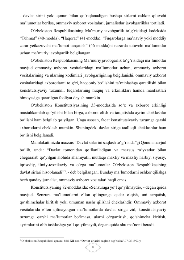  
8 
- davlat sirini yoki qonun bilan qo‘riqlanadigan boshqa sirlarni oshkor qiluvchi 
ma’lumotlar berilsa, ommaviy axborot vositalari, jurnalistlar javobgarlikka tortiladi. 
O‘zbekiston Respublikasining Ma’muriy javobgarlik to‘g‘risidagi kodeksida 
“Tuhmat” (40-modda), “Haqorat” (41-modda), “Fuqarolarga ma’naviy yoki moddiy 
zarar yetkazuvchi ma’lumot tarqatish” (46-modda)ni nazarda tutuvchi ma’lumotlar 
uchun ma’muriy javobgarlik belgilangan. 
O‘zbekiston Respublikasining Ma’muriy javobgarlik to‘g‘risidagi ma’lumotlar 
mavjud ommaviy axborot vositalaridagi ma’lumotlar uchun, ommaviy axborot 
vositalarining va ularning xodimlari javobgarligining belgilanishi, ommaviy axborot 
vositalaridagi axborotlarni to‘g‘ri, haqqoniy bo‘lishini ta’minlashga qaratilishi bilan 
konstitutsiyaviy tuzumni, fuqarolarning huquq va erkinliklari hamda manfaatlari 
himoyasiga qaratilgan faoliyat deyish mumkin  
O‘zbekiston Konstitutsiyasining 33-moddasida so‘z va axborot erkinligi 
mustahkamlab qo‘yilishi bilan birga, axborot olish va tarqatishda ayrim cheklashlar 
bo‘lishi ham belgilab qo‘yilgan. Unga asosan, faqat konstitutsiyaviy tuzumga qarshi 
axborotlarni cheklash mumkin. Shuningdek, davlat siriga taalluqli cheklashlar ham 
bo‘lishi belgilanadi. 
Mamlakatimizda maxsus “Davlat sirlarini saqlash to‘g‘risida”gi Qonun mavjud 
bo‘lib, unda: “Davlat tomonidan qo‘llaniladigan va maxsus ro‘yxatlar bilan 
chegaralab qo‘yilgan alohida ahamiyatli, mutlaqo maxfiy va maxfiy harbiy, siyosiy, 
iqtisodiy, ilmiy-texnikaviy va o‘zga ma’lumotlar O‘zbekiston Respublikasining 
davlat sirlari hisoblanadi”3, - deb belgilangan. Bunday ma’lumotlarni oshkor qilishga 
hech qanday jurnalist, ommaviy axborot vositalari haqli emas. 
Konstitutsiyaning 82-moddasida: «Senzuraga yo‘l qo‘yilmaydi», - degan qoida 
mavjud. Senzura ma’lumotlarni e’lon qilingunga qadar o‘qish, uni tarqatish, 
qo‘shimchalar kiritish yoki umuman nashr qilishni cheklashdir. Ommaviy axborot 
vositalarida e’lon qilinayotgan ma’lumotlarda davlat siriga zid, konstitutsiyaviy 
tuzumga qarshi ma’lumotlar bo‘lmasa, ularni o‘zgartirish, qo‘shimcha kiritish, 
ayrimlarini olib tashlashga yo‘l qo‘yilmaydi, degan qoida shu ma’noni beradi. 
                                                 
3 O’zbekiston Respublikasi qonuni  848-XII-son “Davlat sirlarini saqlash tug’risida”.07.05.1993 y  
