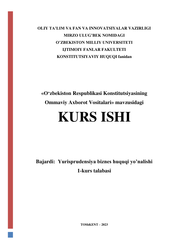  
 
OLIY TA’LIM VA FAN VA INNOVATSIYALAR VAZIRLIGI 
MIRZO ULUG’BEK NOMIDAGI  
O’ZBEKISTON MILLIY UNIVERSITETI 
IJTIMOIY FANLAR FAKULTETI 
KONSTITUTSIYAVIY HUQUQI fanidan 
 
 
 
 
«O‘zbekiston Respublikasi Konstitutsiyasining 
Ommaviy Axborot Vositalari» mavzusidagi 
KURS ISHI 
 
 
 
Bajardi:  Yurisprudensiya biznes huquqi yo’nalishi 
1-kurs talabasi  
 
 
 
 
 
TOShKENT – 2023 
