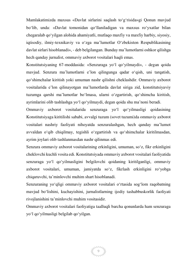  
9 
Mamlakatimizda maxsus «Davlat sirlarini saqlash to‘g‘risida»gi Qonun mavjud 
bo‘lib, unda: «Davlat tomonidan qo‘llaniladigan va maxsus ro‘yxatlar bilan 
chegaralab qo‘yilgan alohida ahamiyatli, mutlaqo maxfiy va maxfiy harbiy, siyosiy, 
iqtisodiy, ilmiy-texnikaviy va o‘zga ma’lumotlar O‘zbekiston Respublikasining 
davlat sirlari hisoblanadi», - deb belgilangan. Bunday ma’lumotlarni oshkor qilishga 
hech qanday jurnalist, ommaviy axborot vositalari haqli emas. 
Konstitutsiyaning 67-moddasida: «Senzuraga yo‘l qo‘yilmaydi», - degan qoida 
mavjud. Senzura ma’lumotlarni e’lon qilingunga qadar o‘qish, uni tarqatish, 
qo‘shimchalar kiritish yoki umuman nashr qilishni cheklashdir. Ommaviy axborot 
vositalarida e’lon qilinayotgan ma’lumotlarda davlat siriga zid, konstitutsiyaviy 
tuzumga qarshi ma’lumotlar bo‘lmasa, ularni o‘zgartirish, qo‘shimcha kiritish, 
ayrimlarini olib tashlashga yo‘l qo‘yilmaydi, degan qoida shu ma’noni beradi. 
Ommaviy axborot vositalarida senzuraga yo‘l qo‘yilmasligi qoidasining 
Konstitutsiyaga kiritilishi sababi, avvalgi tuzum (sovet tuzumi)da ommaviy axborot 
vositalari nashriy faoliyati nihoyatda senzuralashgan, hech qanday ma’lumot 
avvaldan o‘qib chiqilmay, tegishli o‘zgartirish va qo‘shimchalar kiritilmasdan, 
ayrim joylari olib tashlanmasdan nashr qilinmas edi. 
Senzura ommaviy axborot vositalarining erkinligini, umuman, so‘z, fikr erkinligini 
cheklovchi kuchli vosita edi. Konstitutsiyada ommaviy axborot vositalari faoliyatida 
senzuraga yo‘l qo‘yilmasligini belgilovchi qoidaning kiritilganligi, ommaviy 
axborot vositalari, umuman, jamiyatda so‘z, fikrlash erkinligini ro‘yobga 
chiqaruvchi, ta’minlovchi muhim shart hisoblanadi. 
Senzuraning yo‘qligi ommaviy axborot vositalari o‘rtasida sog‘lom raqobatning 
mavjud bo‘lishini, kuchayishini, jurnalistlarning ijodiy tashabbuskorlik faoliyati 
rivojlanishini ta’minlovchi muhim vositasidir. 
Ommaviy axborot vositalari faoliyatiga taalluqli barcha qonunlarda ham senzuraga 
yo‘l qo‘yilmasligi belgilab qo‘yilgan. 
 
