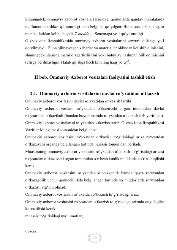  
10 
Shuningdek, ommaviy axborot vositalari haqidagi qonunlarda qanday masalalarda 
ma’lumotlar oshkor qilinmasligi ham belgilab qo‘yilgan. Bular xavfsizlik, fuqaro 
manfaatlaridan kelib chiqadi. 7-modda. ,, Senzuraga yo‘l qo‘yilmasligi 
O‘zbekiston Respublikasida ommaviy axborot vositalarini senzura qilishga yo‘l 
qo‘yilmaydi. E’lon qilinayotgan xabarlar va materiallar oldindan kelishib olinishini, 
shuningdek ularning matni o‘zgartirilishini yoki butunlay nashrdan olib qolinishini 
(efirga berilmasligini) talab qilishga hech kimning haqi yo‘q”3. 
 
II bob. Ommaviy Axborot vositalari faoliyatini tashkil etish 
 
2.1.  Ommaviy axborot vositalarini davlat ro’yxatidan o’tkazish 
Ommaviy axborot vositasini davlat ro‘yxatidan o‘tkazish tartibi 
Ommaviy axborot vositasi ro‘yxatdan o‘tkazuvchi organ tomonidan davlat 
ro‘yxatidan o‘tkaziladi (bundan buyon matnda ro‘yxatdan o‘tkazish deb yuritiladi). 
Ommaviy axborot vositalarini ro‘yxatdan o‘tkazish tartibi O‘zbekiston Respublikasi 
Vazirlar Mahkamasi tomonidan belgilanadi. 
Ommaviy axborot vositasini ro‘yxatdan o‘tkazish to‘g‘risidagi ariza ro‘yxatdan 
o‘tkazuvchi organga belgilangan tartibda muassis tomonidan beriladi. 
Muassisning ommaviy axborot vositasini ro‘yxatdan o‘tkazish to‘g‘risidagi arizasi 
ro‘yxatdan o‘tkazuvchi organ tomonidan o‘n besh kunlik muddatda ko‘rib chiqilishi 
kerak. 
Ommaviy axborot vositasini ro‘yxatdan o‘tkazganlik hamda qayta ro‘yxatdan 
o‘tkazganlik uchun qonunchilikda belgilangan tartibda va miqdorlarda ro‘yxatdan 
o‘tkazish yig‘imi olinadi. 
Ommaviy axborot vositasini ro‘yxatdan o‘tkazish to‘g‘risidagi ariza 
Ommaviy axborot vositasini ro‘yxatdan o‘tkazish to‘g‘risidagi arizada quyidagilar 
ko‘rsatilishi kerak: 
muassis to‘g‘risidagi ma’lumotlar; 
                                                 
2. Lex.uz.  
