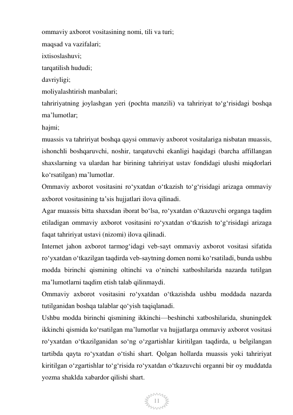  
11 
ommaviy axborot vositasining nomi, tili va turi; 
maqsad va vazifalari; 
ixtisoslashuvi; 
tarqatilish hududi; 
davriyligi; 
moliyalashtirish manbalari; 
tahririyatning joylashgan yeri (pochta manzili) va tahririyat to‘g‘risidagi boshqa 
ma’lumotlar; 
hajmi; 
muassis va tahririyat boshqa qaysi ommaviy axborot vositalariga nisbatan muassis, 
ishonchli boshqaruvchi, noshir, tarqatuvchi ekanligi haqidagi (barcha affillangan 
shaxslarning va ulardan har birining tahririyat ustav fondidagi ulushi miqdorlari 
ko‘rsatilgan) ma’lumotlar. 
Ommaviy axborot vositasini ro‘yxatdan o‘tkazish to‘g‘risidagi arizaga ommaviy 
axborot vositasining ta’sis hujjatlari ilova qilinadi. 
Agar muassis bitta shaxsdan iborat bo‘lsa, ro‘yxatdan o‘tkazuvchi organga taqdim 
etiladigan ommaviy axborot vositasini ro‘yxatdan o‘tkazish to‘g‘risidagi arizaga 
faqat tahririyat ustavi (nizomi) ilova qilinadi. 
Internet jahon axborot tarmog‘idagi veb-sayt ommaviy axborot vositasi sifatida 
ro‘yxatdan o‘tkazilgan taqdirda veb-saytning domen nomi ko‘rsatiladi, bunda ushbu 
modda birinchi qismining oltinchi va o‘ninchi xatboshilarida nazarda tutilgan 
ma’lumotlarni taqdim etish talab qilinmaydi. 
Ommaviy axborot vositasini ro‘yxatdan o‘tkazishda ushbu moddada nazarda 
tutilganidan boshqa talablar qo‘yish taqiqlanadi. 
Ushbu modda birinchi qismining ikkinchi—beshinchi xatboshilarida, shuningdek 
ikkinchi qismida ko‘rsatilgan ma’lumotlar va hujjatlarga ommaviy axborot vositasi 
ro‘yxatdan o‘tkazilganidan so‘ng o‘zgartishlar kiritilgan taqdirda, u belgilangan 
tartibda qayta ro‘yxatdan o‘tishi shart. Qolgan hollarda muassis yoki tahririyat 
kiritilgan o‘zgartishlar to‘g‘risida ro‘yxatdan o‘tkazuvchi organni bir oy muddatda 
yozma shaklda xabardor qilishi shart.  
