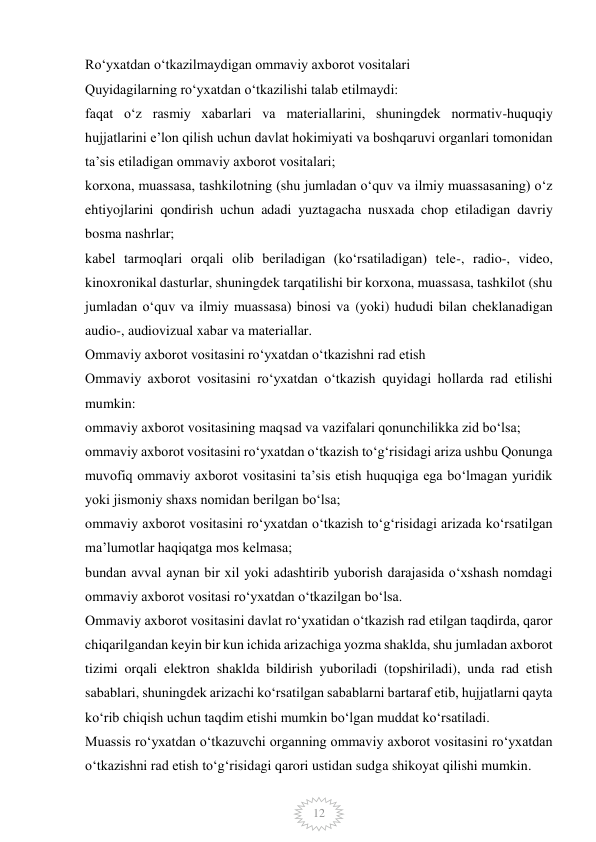  
12 
Ro‘yxatdan o‘tkazilmaydigan ommaviy axborot vositalari 
Quyidagilarning ro‘yxatdan o‘tkazilishi talab etilmaydi: 
faqat o‘z rasmiy xabarlari va materiallarini, shuningdek normativ-huquqiy 
hujjatlarini e’lon qilish uchun davlat hokimiyati va boshqaruvi organlari tomonidan 
ta’sis etiladigan ommaviy axborot vositalari; 
korxona, muassasa, tashkilotning (shu jumladan o‘quv va ilmiy muassasaning) o‘z 
ehtiyojlarini qondirish uchun adadi yuztagacha nusxada chop etiladigan davriy 
bosma nashrlar; 
kabel tarmoqlari orqali olib beriladigan (ko‘rsatiladigan) tele-, radio-, video, 
kinoxronikal dasturlar, shuningdek tarqatilishi bir korxona, muassasa, tashkilot (shu 
jumladan o‘quv va ilmiy muassasa) binosi va (yoki) hududi bilan cheklanadigan 
audio-, audiovizual xabar va materiallar. 
Ommaviy axborot vositasini ro‘yxatdan o‘tkazishni rad etish 
Ommaviy axborot vositasini ro‘yxatdan o‘tkazish quyidagi hollarda rad etilishi 
mumkin: 
ommaviy axborot vositasining maqsad va vazifalari qonunchilikka zid bo‘lsa; 
ommaviy axborot vositasini ro‘yxatdan o‘tkazish to‘g‘risidagi ariza ushbu Qonunga 
muvofiq ommaviy axborot vositasini ta’sis etish huquqiga ega bo‘lmagan yuridik 
yoki jismoniy shaxs nomidan berilgan bo‘lsa; 
ommaviy axborot vositasini ro‘yxatdan o‘tkazish to‘g‘risidagi arizada ko‘rsatilgan 
ma’lumotlar haqiqatga mos kelmasa; 
bundan avval aynan bir xil yoki adashtirib yuborish darajasida o‘xshash nomdagi 
ommaviy axborot vositasi ro‘yxatdan o‘tkazilgan bo‘lsa. 
Ommaviy axborot vositasini davlat ro‘yxatidan o‘tkazish rad etilgan taqdirda, qaror 
chiqarilgandan keyin bir kun ichida arizachiga yozma shaklda, shu jumladan axborot 
tizimi orqali elektron shaklda bildirish yuboriladi (topshiriladi), unda rad etish 
sabablari, shuningdek arizachi ko‘rsatilgan sabablarni bartaraf etib, hujjatlarni qayta 
ko‘rib chiqish uchun taqdim etishi mumkin bo‘lgan muddat ko‘rsatiladi. 
Muassis ro‘yxatdan o‘tkazuvchi organning ommaviy axborot vositasini ro‘yxatdan 
o‘tkazishni rad etish to‘g‘risidagi qarori ustidan sudga shikoyat qilishi mumkin. 
