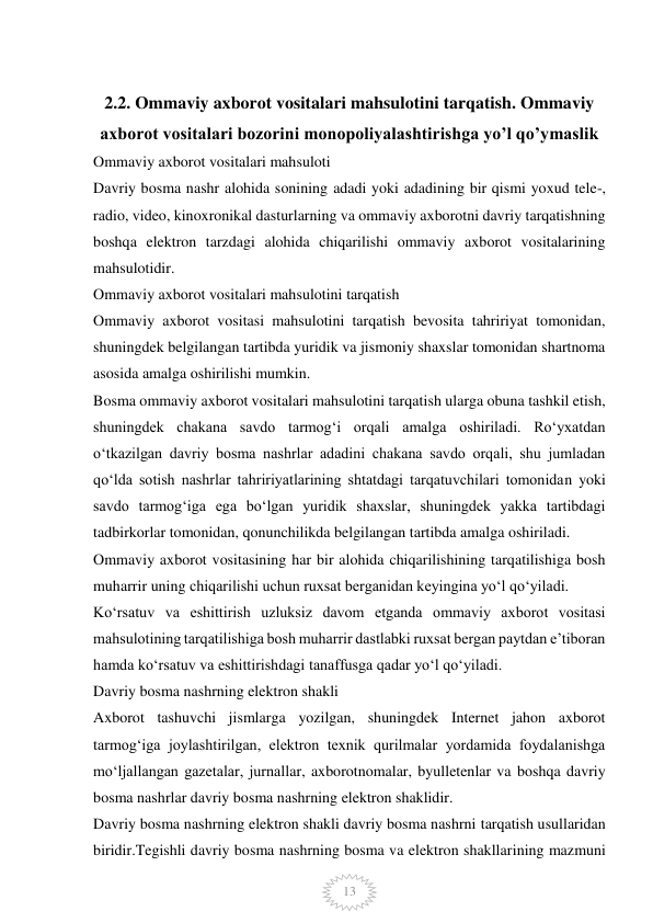  
13 
 
2.2. Ommaviy axborot vositalari mahsulotini tarqatish. Ommaviy 
axborot vositalari bozorini monopoliyalashtirishga yo’l qo’ymaslik 
Ommaviy axborot vositalari mahsuloti 
Davriy bosma nashr alohida sonining adadi yoki adadining bir qismi yoxud tele-, 
radio, video, kinoxronikal dasturlarning va ommaviy axborotni davriy tarqatishning 
boshqa elektron tarzdagi alohida chiqarilishi ommaviy axborot vositalarining 
mahsulotidir. 
Ommaviy axborot vositalari mahsulotini tarqatish 
Ommaviy axborot vositasi mahsulotini tarqatish bevosita tahririyat tomonidan, 
shuningdek belgilangan tartibda yuridik va jismoniy shaxslar tomonidan shartnoma 
asosida amalga oshirilishi mumkin. 
Bosma ommaviy axborot vositalari mahsulotini tarqatish ularga obuna tashkil etish, 
shuningdek chakana savdo tarmog‘i orqali amalga oshiriladi. Ro‘yxatdan 
o‘tkazilgan davriy bosma nashrlar adadini chakana savdo orqali, shu jumladan 
qo‘lda sotish nashrlar tahririyatlarining shtatdagi tarqatuvchilari tomonidan yoki 
savdo tarmog‘iga ega bo‘lgan yuridik shaxslar, shuningdek yakka tartibdagi 
tadbirkorlar tomonidan, qonunchilikda belgilangan tartibda amalga oshiriladi. 
Ommaviy axborot vositasining har bir alohida chiqarilishining tarqatilishiga bosh 
muharrir uning chiqarilishi uchun ruxsat berganidan keyingina yo‘l qo‘yiladi. 
Ko‘rsatuv va eshittirish uzluksiz davom etganda ommaviy axborot vositasi 
mahsulotining tarqatilishiga bosh muharrir dastlabki ruxsat bergan paytdan e’tiboran 
hamda ko‘rsatuv va eshittirishdagi tanaffusga qadar yo‘l qo‘yiladi. 
Davriy bosma nashrning elektron shakli 
Axborot tashuvchi jismlarga yozilgan, shuningdek Internet jahon axborot 
tarmog‘iga joylashtirilgan, elektron texnik qurilmalar yordamida foydalanishga 
mo‘ljallangan gazetalar, jurnallar, axborotnomalar, byulletenlar va boshqa davriy 
bosma nashrlar davriy bosma nashrning elektron shaklidir. 
Davriy bosma nashrning elektron shakli davriy bosma nashrni tarqatish usullaridan 
biridir.Tegishli davriy bosma nashrning bosma va elektron shakllarining mazmuni 
