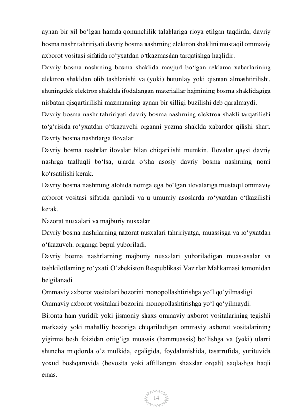  
14 
aynan bir xil bo‘lgan hamda qonunchilik talablariga rioya etilgan taqdirda, davriy 
bosma nashr tahririyati davriy bosma nashrning elektron shaklini mustaqil ommaviy 
axborot vositasi sifatida ro‘yxatdan o‘tkazmasdan tarqatishga haqlidir. 
Davriy bosma nashrning bosma shaklida mavjud bo‘lgan reklama xabarlarining 
elektron shakldan olib tashlanishi va (yoki) butunlay yoki qisman almashtirilishi, 
shuningdek elektron shaklda ifodalangan materiallar hajmining bosma shaklidagiga 
nisbatan qisqartirilishi mazmunning aynan bir xilligi buzilishi deb qaralmaydi. 
Davriy bosma nashr tahririyati davriy bosma nashrning elektron shakli tarqatilishi 
to‘g‘risida ro‘yxatdan o‘tkazuvchi organni yozma shaklda xabardor qilishi shart. 
Davriy bosma nashrlarga ilovalar 
Davriy bosma nashrlar ilovalar bilan chiqarilishi mumkin. Ilovalar qaysi davriy 
nashrga taalluqli bo‘lsa, ularda o‘sha asosiy davriy bosma nashrning nomi 
ko‘rsatilishi kerak. 
Davriy bosma nashrning alohida nomga ega bo‘lgan ilovalariga mustaqil ommaviy 
axborot vositasi sifatida qaraladi va u umumiy asoslarda ro‘yxatdan o‘tkazilishi 
kerak. 
Nazorat nusxalari va majburiy nusxalar 
Davriy bosma nashrlarning nazorat nusxalari tahririyatga, muassisga va ro‘yxatdan 
o‘tkazuvchi organga bepul yuboriladi. 
Davriy bosma nashrlarning majburiy nusxalari yuboriladigan muassasalar va 
tashkilotlarning ro‘yxati O‘zbekiston Respublikasi Vazirlar Mahkamasi tomonidan 
belgilanadi. 
Ommaviy axborot vositalari bozorini monopollashtirishga yo‘l qo‘yilmasligi 
Ommaviy axborot vositalari bozorini monopollashtirishga yo‘l qo‘yilmaydi. 
Bironta ham yuridik yoki jismoniy shaxs ommaviy axborot vositalarining tegishli 
markaziy yoki mahalliy bozoriga chiqariladigan ommaviy axborot vositalarining 
yigirma besh foizidan ortig‘iga muassis (hammuassis) bo‘lishga va (yoki) ularni 
shuncha miqdorda o‘z mulkida, egaligida, foydalanishida, tasarrufida, yurituvida 
yoxud boshqaruvida (bevosita yoki affillangan shaxslar orqali) saqlashga haqli 
emas. 
