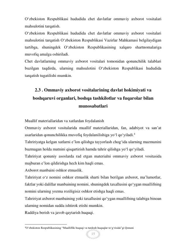  
15 
O‘zbekiston Respublikasi hududida chet davlatlar ommaviy axborot vositalari 
mahsulotini tarqatish. 
O‘zbekiston Respublikasi hududida chet davlatlar ommaviy axborot vositalari 
mahsulotini tarqatish O‘zbekiston Respublikasi Vazirlar Mahkamasi belgilaydigan 
tartibga, shuningdek O‘zbekiston Respublikasining xalqaro shartnomalariga 
muvofiq amalga oshiriladi. 
Chet davlatlarning ommaviy axborot vositalari tomonidan qonunchilik talablari 
buzilgan taqdirda, ularning mahsulotini O‘zbekiston Respublikasi hududida 
tarqatish tugatilishi mumkin.  
 
2.3 . Ommaviy axborot vositalarining davlat hokimiyati va 
boshqaruvi organlari, boshqa tashkilotlar va fuqarolar bilan 
munosabatlari   
 
Muallif materiallaridan va xatlardan foydalanish 
Ommaviy axborot vositalarida muallif materiallaridan, fan, adabiyot va san’at 
asarlaridan qonunchilikka muvofiq foydalanilishiga yo‘l qo‘yiladi.4 
Tahririyatga kelgan xatlarni e’lon qilishga tayyorlash chog‘ida ularning mazmunini 
buzmagan holda matnini qisqartirish hamda tahrir qilishga yo‘l qo‘yiladi. 
Tahririyat qonuniy asoslarda rad etgan materialni ommaviy axborot vositasida 
majburan e’lon qildirishga hech kim haqli emas. 
Axborot manbaini oshkor etmaslik. 
Tahririyat o‘z nomini oshkor etmaslik sharti bilan berilgan axborot, ma’lumotlar, 
faktlar yoki dalillar manbaining nomini, shuningdek taxallusini qo‘ygan muallifning 
nomini ularning yozma roziligisiz oshkor etishga haqli emas. 
Tahririyat axborot manbaining yoki taxallusini qo‘ygan muallifning talabiga binoan 
ularning nomidan sudda ishtirok etishi mumkin. 
Raddiya berish va javob qaytarish huquqi. 
                                                 
4O‘zbekiston Respublikasining “Mualliflik huquqi va turdosh huquqlar to‘g‘risida”gi Qonuni 
