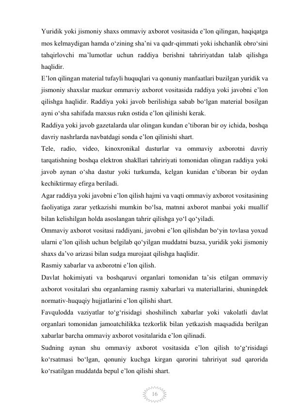  
16 
Yuridik yoki jismoniy shaxs ommaviy axborot vositasida e’lon qilingan, haqiqatga 
mos kelmaydigan hamda o‘zining sha’ni va qadr-qimmati yoki ishchanlik obro‘sini 
tahqirlovchi ma’lumotlar uchun raddiya berishni tahririyatdan talab qilishga 
haqlidir. 
E’lon qilingan material tufayli huquqlari va qonuniy manfaatlari buzilgan yuridik va 
jismoniy shaxslar mazkur ommaviy axborot vositasida raddiya yoki javobni e’lon 
qilishga haqlidir. Raddiya yoki javob berilishiga sabab bo‘lgan material bosilgan 
ayni o‘sha sahifada maxsus rukn ostida e’lon qilinishi kerak. 
Raddiya yoki javob gazetalarda ular olingan kundan e’tiboran bir oy ichida, boshqa 
davriy nashrlarda navbatdagi sonda e’lon qilinishi shart. 
Tele, radio, video, kinoxronikal dasturlar va ommaviy axborotni davriy 
tarqatishning boshqa elektron shakllari tahririyati tomonidan olingan raddiya yoki 
javob aynan o‘sha dastur yoki turkumda, kelgan kunidan e’tiboran bir oydan 
kechiktirmay efirga beriladi. 
Agar raddiya yoki javobni e’lon qilish hajmi va vaqti ommaviy axborot vositasining 
faoliyatiga zarar yetkazishi mumkin bo‘lsa, matnni axborot manbai yoki muallif 
bilan kelishilgan holda asoslangan tahrir qilishga yo‘l qo‘yiladi. 
Ommaviy axborot vositasi raddiyani, javobni e’lon qilishdan bo‘yin tovlasa yoxud 
ularni e’lon qilish uchun belgilab qo‘yilgan muddatni buzsa, yuridik yoki jismoniy 
shaxs da’vo arizasi bilan sudga murojaat qilishga haqlidir. 
Rasmiy xabarlar va axborotni e’lon qilish. 
Davlat hokimiyati va boshqaruvi organlari tomonidan ta’sis etilgan ommaviy 
axborot vositalari shu organlarning rasmiy xabarlari va materiallarini, shuningdek 
normativ-huquqiy hujjatlarini e’lon qilishi shart. 
Favqulodda vaziyatlar to‘g‘risidagi shoshilinch xabarlar yoki vakolatli davlat 
organlari tomonidan jamoatchilikka tezkorlik bilan yetkazish maqsadida berilgan 
xabarlar barcha ommaviy axborot vositalarida e’lon qilinadi. 
Sudning aynan shu ommaviy axborot vositasida e’lon qilish to‘g‘risidagi 
ko‘rsatmasi bo‘lgan, qonuniy kuchga kirgan qarorini tahririyat sud qarorida 
ko‘rsatilgan muddatda bepul e’lon qilishi shart. 
