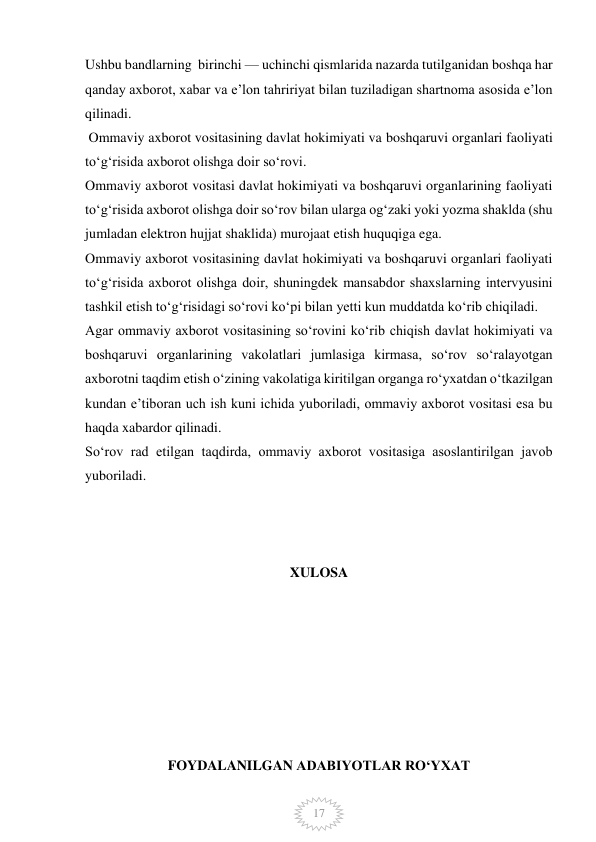  
17 
Ushbu bandlarning  birinchi — uchinchi qismlarida nazarda tutilganidan boshqa har 
qanday axborot, xabar va e’lon tahririyat bilan tuziladigan shartnoma asosida e’lon 
qilinadi. 
 Ommaviy axborot vositasining davlat hokimiyati va boshqaruvi organlari faoliyati 
to‘g‘risida axborot olishga doir so‘rovi. 
Ommaviy axborot vositasi davlat hokimiyati va boshqaruvi organlarining faoliyati 
to‘g‘risida axborot olishga doir so‘rov bilan ularga og‘zaki yoki yozma shaklda (shu 
jumladan elektron hujjat shaklida) murojaat etish huquqiga ega. 
Ommaviy axborot vositasining davlat hokimiyati va boshqaruvi organlari faoliyati 
to‘g‘risida axborot olishga doir, shuningdek mansabdor shaxslarning intervyusini 
tashkil etish to‘g‘risidagi so‘rovi ko‘pi bilan yetti kun muddatda ko‘rib chiqiladi. 
Agar ommaviy axborot vositasining so‘rovini ko‘rib chiqish davlat hokimiyati va 
boshqaruvi organlarining vakolatlari jumlasiga kirmasa, so‘rov so‘ralayotgan 
axborotni taqdim etish o‘zining vakolatiga kiritilgan organga ro‘yxatdan o‘tkazilgan 
kundan e’tiboran uch ish kuni ichida yuboriladi, ommaviy axborot vositasi esa bu 
haqda xabardor qilinadi. 
So‘rov rad etilgan taqdirda, ommaviy axborot vositasiga asoslantirilgan javob 
yuboriladi. 
 
 
 
XULOSA 
 
 
 
 
 
 
 
FOYDALANILGAN ADABIYOTLAR RO‘YXAT 
