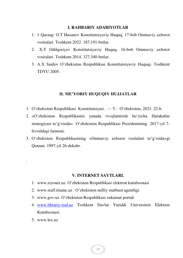  
18 
 
I. RAHBARIY ADABIYOTLAR 
1. 1 Qarang: O.T Husanov Konstitutsiyaviy Huquq. 17-bob Ommaviy axborot 
vositalari. Toshkent.2022. 187,191-betlar. 
2.   X.T Odilqoriyev Konstitutsiyaviy Huquq. 16-bob Ommaviy axborot 
vositalari. Toshkent.2014. 327,340-betlar. 
3. A.X Saidov O’zbekiston Respublikasi Konstitutsiyaviy Huquqi. Toshkent 
TDYU 2005.  
 
 
II. ME’YORIY HUQUQIY HUJJATLAR 
 
1. O‘zbekiston Respublikasi  Konstitutsiyasi.  — T.:  O‘zbekiston, 2021. 22-b. 
2. «O‘zbekiston Respublikasini yanada rivojlantirish bo‘yicha Harakatlar 
strategiyasi to‘g‘risida»  O‘zbekiston Respublikasi Prezidentining  2017-yil 7-
fevraldagi farmoni. 
3. O‘zbekiston Respublikasining «Ommaviy axborot vositalari to‘g‘rsida»gi 
Qonuni. 1997-yil 26-dekabr. 
 
.  
 
V. INTERNET SAYTLARI. 
1. www.ziyonet.uz. O’zbekiston Respublikasi elektron kutubxonasi 
2. www.staff.tiiame.uz . O’zbekiston milliy matbuot agentligi. 
3. www.gov.uz. O’zbekiston Respublikasi xukumat portali 
4. www.librariy-tsul.uz Toshkent Davlat Yuridik Universiteti Elektron 
Kutubxonasi. 
5. www.lex.uz  
 
 
