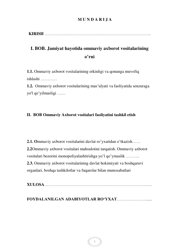  
1 
M U N D A R I J A  
  
KIRISH ………………………………………………………………….. 
 
 
I. BOB. Jamiyat hayotida ommaviy axborot vositalarining 
o’rni 
 
 
1.1. Ommaviy axborot vositalarining erkinligi va qonunga muvofiq   
ishlashi …………   
 
1.2.  Ommaviy axborot vositalarining mas’ulyati va faoliyatida senzuraga 
yo'l qo’yilmasligi …… 
 
 
 
II.  BOB Ommaviy Axborot vositalari faoliyatini tashkil etish               
 
 
 
 
2.1. Ommaviy axborot vositalarini davlat ro’yxatidan o’tkazish…… 
 
2.2Ommaviy axborot vositalari mahsulotini tarqatish. Ommaviy axborot 
vositalari bozorini monopoliyalashtirishga yo’l qo’ymaslik ………. 
2.3. Ommaviy axborot vositalarining davlat hokimiyati va boshqaruvi 
organlari, boshqa tashkilotlar va fuqarolar bilan munosabatlari   
 
 
 
XULOSA…………………………………………………………………… 
 
 
FOYDALANILGAN ADABIYOTLAR RO‘YXAT…………………...... 
 
 
 
 
 
 
