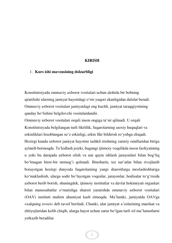  
2 
 
 
 
 
 
 
KIRISH 
1. Kurs ishi mavzusining dolzarbligi   
 
 
Konstitutsiyada ommaviy axborot vositalari uchun alohida bir bobning   
ajratilishi ularning jamiyat hayotidagi o‘rni yuqori ekanligidan dalolat beradi.  
Ommaviy axborot vositalari jamiyatdagi eng kuchli, jamiyat taraqqiyotining   
qanday bo‘lishini belgilovchi vositalardandir.  
Ommaviy axborot vositalari orqali inson ongiga ta’sir qilinadi. U orqali   
Konstitutsiyada belgilangan turli fikrlilik, fuqarolarning asosiy huquqlari va   
erkinliklari hisoblangan so‘z erkinligi, erkin fikr bildirish ro‘yobga chiqadi. 
Hozirgi kunda axborot jamiyat hayotini tashkil etishning zaruriy omillaridan biriga 
aylanib bormoqda. Ta’kidlash joizki, bugungi ijtimoiy voqelikda inson faoliyatining 
u yoki bu darajada axborot olish va uni qayta ishlash jarayonlari bilan bog‘liq 
bo‘lmagan biror-bir tarmog‘i qolmadi. Binobarin, tez sur’atlar bilan rivojlanib 
borayotgan hozirgi dunyoda fuqarolarning yangi sharoitlarga moslashishlariga 
ko‘maklashish, ularga sodir bo‘layotgan voqealar, jarayonlar, hodisalar to‘g‘risida 
axborot berib borish, shuningdek, ijtimoiy institutlar va davlat hokimiyati organlari 
bilan munosabatlar o‘rnatishga sharoit yaratishda ommaviy axborot vositalari 
(OAV) instituti muhim ahamiyat kasb etmoqda. Ma’lumki, jamiyatda OAVga 
«xalqning ovozi» deb tavsif beriladi. Chunki, ular jamiyat a’zolarining manfaat va 
ehtiyojlaridan kelib chiqib, ularga hayot uchun zarur bo‘lgan turli xil ma’lumotlarni 
yetkazib beradilar. 
