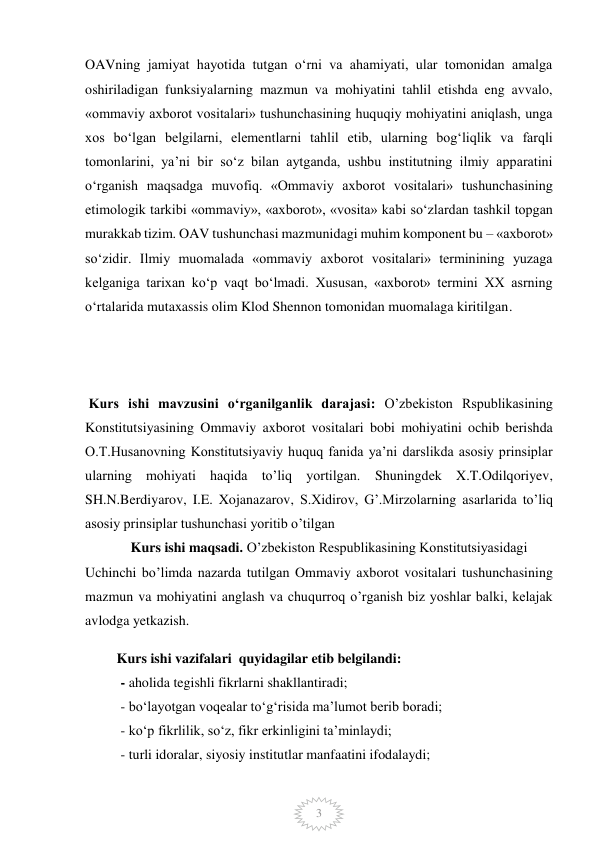  
3 
OAVning jamiyat hayotida tutgan o‘rni va ahamiyati, ular tomonidan amalga 
oshiriladigan funksiyalarning mazmun va mohiyatini tahlil etishda eng avvalo, 
«ommaviy axborot vositalari» tushunchasining huquqiy mohiyatini aniqlash, unga 
xos bo‘lgan belgilarni, elementlarni tahlil etib, ularning bog‘liqlik va farqli 
tomonlarini, ya’ni bir so‘z bilan aytganda, ushbu institutning ilmiy apparatini 
o‘rganish maqsadga muvofiq. «Ommaviy axborot vositalari» tushunchasining 
etimologik tarkibi «ommaviy», «axborot», «vosita» kabi so‘zlardan tashkil topgan 
murakkab tizim. OAV tushunchasi mazmunidagi muhim komponent bu – «axborot» 
so‘zidir. Ilmiy muomalada «ommaviy axborot vositalari» terminining yuzaga 
kelganiga tarixan ko‘p vaqt bo‘lmadi. Xususan, «axborot» termini XX asrning 
o‘rtalarida mutaxassis olim Klod Shennon tomonidan muomalaga kiritilgan. 
 
 
 
 Kurs ishi mavzusini o‘rganilganlik darajasi: O’zbekiston Rspublikasining  
Konstitutsiyasining Ommaviy axborot vositalari bobi mohiyatini ochib berishda  
O.T.Husanovning Konstitutsiyaviy huquq fanida ya’ni darslikda asosiy prinsiplar 
ularning mohiyati haqida to’liq yortilgan. Shuningdek X.T.Odilqoriyev, 
SH.N.Berdiyarov, I.E. Xojanazarov, S.Xidirov, G’.Mirzolarning asarlarida to’liq 
asosiy prinsiplar tushunchasi yoritib o’tilgan  
             Kurs ishi maqsadi. O’zbekiston Respublikasining Konstitutsiyasidagi   
Uchinchi bo’limda nazarda tutilgan Ommaviy axborot vositalari tushunchasining 
mazmun va mohiyatini anglash va chuqurroq o’rganish biz yoshlar balki, kelajak 
avlodga yetkazish.   
  
         Kurs ishi vazifalari  quyidagilar etib belgilandi:  
- aholida tegishli fikrlarni shakllantiradi; 
- bo‘layotgan voqealar to‘g‘risida ma’lumot berib boradi; 
- ko‘p fikrlilik, so‘z, fikr erkinligini ta’minlaydi; 
- turli idoralar, siyosiy institutlar manfaatini ifodalaydi; 
