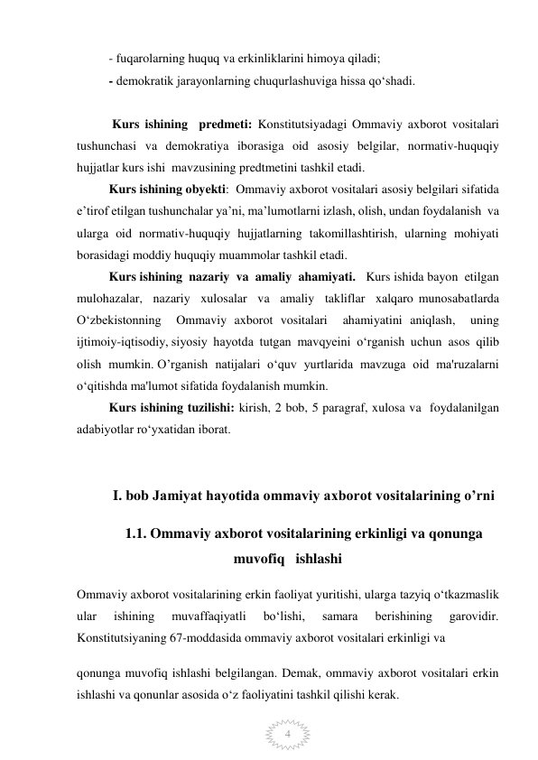  
4 
- fuqarolarning huquq va erkinliklarini himoya qiladi; 
- demokratik jarayonlarning chuqurlashuviga hissa qo‘shadi. 
 
 Kurs ishining  predmeti: Konstitutsiyadagi Ommaviy axborot vositalari 
tushunchasi va demokratiya iborasiga oid asosiy belgilar, normativ-huquqiy 
hujjatlar kurs ishi  mavzusining predtmetini tashkil etadi.  
Kurs ishining obyekti:  Ommaviy axborot vositalari asosiy belgilari sifatida 
e’tirof etilgan tushunchalar ya’ni, ma’lumotlarni izlash, olish, undan foydalanish  va 
ularga oid normativ-huquqiy hujjatlarning takomillashtirish, ularning mohiyati 
borasidagi moddiy huquqiy muammolar tashkil etadi.  
 
Kurs ishining  nazariy  va  amaliy  ahamiyati.   Kurs ishida bayon  etilgan  
mulohazalar,  nazariy  xulosalar  va  amaliy  takliflar  xalqaro munosabatlarda  
O‘zbekistonning  Ommaviy axborot vositalari  ahamiyatini aniqlash,  uning  
ijtimoiy-iqtisodiy, siyosiy  hayotda  tutgan  mavqyeini  o‘rganish  uchun  asos  qilib  
olish  mumkin. O’rganish  natijalari  o‘quv  yurtlarida  mavzuga  oid  ma'ruzalarni  
o‘qitishda ma'lumot sifatida foydalanish mumkin.  
Kurs ishining tuzilishi: kirish, 2 bob, 5 paragraf, xulosa va  foydalanilgan 
adabiyotlar ro‘yxatidan iborat.  
  
 
I. bob Jamiyat hayotida ommaviy axborot vositalarining o’rni 
1.1. Ommaviy axborot vositalarining erkinligi va qonunga 
muvofiq   ishlashi   
Ommaviy axborot vositalarining erkin faoliyat yuritishi, ularga tazyiq o‘tkazmaslik 
ular 
ishining 
muvaffaqiyatli 
bo‘lishi, 
samara 
berishining 
garovidir. 
Konstitutsiyaning 67-moddasida ommaviy axborot vositalari erkinligi va 
qonunga muvofiq ishlashi belgilangan. Demak, ommaviy axborot vositalari erkin 
ishlashi va qonunlar asosida o‘z faoliyatini tashkil qilishi kerak. 
