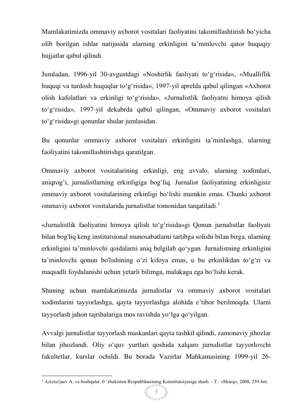  
5 
Mamlakatimizda ommaviy axborot vositalari faoliyatini takomillashtirish bo‘yicha 
olib borilgan ishlar natijasida ularning erkinligini ta’minlovchi qator huquqiy 
hujjatlar qabul qilindi. 
Jumladan, 1996-yil 30-avgustdagi «Noshirlik faoliyati to‘g‘risida», «Mualliflik 
huquqi va turdosh huquqlar to‘g‘risida», 1997-yil aprelda qabul qilingan «Axborot 
olish kafolatlari va erkinligi to‘g‘risida», «Jurnalistlik faoliyatni himoya qilish 
to‘g‘risida», 1997-yil dekabrda qabul qilingan, «Ommaviy axborot vositalari 
to‘g‘risida»gi qonunlar shular jumlasidan. 
Bu qonunlar ommaviy axborot vositalari erkinligini ta’minlashga, ularning 
faoliyatini takomillashtirishga qaratilgan. 
Ommaviy axborot vositalarining erkinligi, eng avvalo, ularning xodimlari, 
aniqrog‘i, jurnalistlarning erkinligiga bog‘liq. Jurnalist faoliyatining erkinligisiz 
ommaviy axborot vositalarining erkinligi bo‘lishi mumkin emas. Chunki axborot 
ommaviy axborot vositalarida jurnalistlar tomonidan tarqatiladi.1 
«Jurnalistlik faoliyatini himoya qilish to‘g‘risida»gi Qonun jurnalistlar faoliyati 
bilan bog'liq keng institutsional munosabatlarni tartibga solishi bilan birga, ularning 
erkinligini ta’minlovchi qoidalarni aniq belgilab qo‘ygan. Jurnalistning erkinligini 
ta’minlovchi qonun bo'lishining o‘zi kifoya emas, u bu erkinlikdan to‘g‘ri va 
maqsadli foydalanishi uchun yetarli bilimga, malakaga ega bo‘lishi kerak. 
Shuning uchun mamlakatimizda jurnalistlar va ommaviy axborot vositalari 
xodimlarini tayyorlashga, qayta tayyorlashga alohida e’tibor berilmoqda. Ularni 
tayyorlash jahon tajribalariga mos ravishda yo‘lga qo‘yilgan. 
Avvalgi jurnalistlar tayyorlash maskanlari qayta tashkil qilindi, zamonaviy jihozlar 
bilan jihozlandi. Oliy o‘quv yurtlari qoshida xalqaro jurnalistlar tayyorlovchi 
fakultetlar, kurslar ochildi. Bu borada Vazirlar Mahkamasining 1999-yil 26-
                                                 
1 Azizxo'jaev A. va boshqalar. 0 ‘zbekiston Respublikasining Konstitutsiyasiga sharh. - Т.: «Sharq», 2008, 259-bet. 
