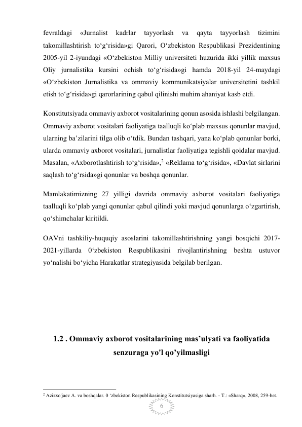  
6 
fevraldagi 
«Jurnalist 
kadrlar 
tayyorlash 
va 
qayta 
tayyorlash 
tizimini 
takomillashtirish to‘g‘risida»gi Qarori, O‘zbekiston Respublikasi Prezidentining 
2005-yil 2-iyundagi «O‘zbekiston Milliy universiteti huzurida ikki yillik maxsus 
Oliy jurnalistika kursini ochish to‘g‘risida»gi hamda 2018-yil 24-maydagi 
«O‘zbekiston Jurnalistika va ommaviy kommunikatsiyalar universitetini tashkil 
etish to‘g‘risida»gi qarorlarining qabul qilinishi muhim ahaniyat kasb etdi. 
Konstitutsiyada ommaviy axborot vositalarining qonun asosida ishlashi belgilangan. 
Ommaviy axborot vositalari faoliyatiga taalluqli ko‘plab maxsus qonunlar mavjud, 
ularning ba’zilarini tilga olib o‘tdik. Bundan tashqari, yana ko‘plab qonunlar borki, 
ularda ommaviy axborot vositalari, jurnalistlar faoliyatiga tegishli qoidalar mavjud. 
Masalan, «Axborotlashtirish to‘g‘risida»,2 «Reklama to‘g‘risida», «Davlat sirlarini 
saqlash to‘g‘rsida»gi qonunlar va boshqa qonunlar. 
Mamlakatimizning 27 yilligi davrida ommaviy axborot vositalari faoliyatiga 
taalluqli ko‘plab yangi qonunlar qabul qilindi yoki mavjud qonunlarga o‘zgartirish, 
qo‘shimchalar kiritildi. 
OAVni tashkiliy-huquqiy asoslarini takomillashtirishning yangi bosqichi 2017-
2021-yillarda 0‘zbekiston Respublikasini rivojlantirishning beshta ustuvor 
yo‘nalishi bo‘yicha Harakatlar strategiyasida belgilab berilgan.  
 
 
 
 
1.2 . Ommaviy axborot vositalarining mas’ulyati va faoliyatida 
senzuraga yo'l qo’yilmasligi 
 
                                                 
2 Azizxo'jaev A. va boshqalar. 0 ‘zbekiston Respublikasining Konstitutsiyasiga sharh. - Т.: «Sharq», 2008, 259-bet. 
