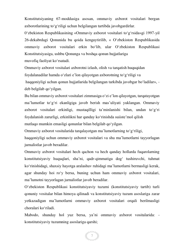  
7 
Konstitutsiyaning 67-moddasiga asosan, ommaviy axborot vositalari bergan 
axborotlarining to‘g‘riligi uchun belgilangan tartibda javobgardirlar. 
0‘zbekiston Respublikasining «Ommaviy axborot vositalari to‘g‘rsida»gi 1997-yil 
26-dekabrdagi Qonunida bu qoida kengaytirilib, « O‘zbekiston Respublikasida 
ommaviy axborot vositalari erkin bo‘lib, ular O‘zbekiston Respublikasi 
Konstitutsiyasiga, ushbu Qonunga va boshqa qonun hujjatlariga 
muvofiq faoliyat ko‘rsatadi. 
Ommaviy axborot vositalari axborotni izlash, olish va tarqatish huquqidan 
foydalanadilar hamda o‘zlari e’lon qilayotgan axborotning to‘g‘riligi va 
 haqqoniyligi uchun qonun hujjatlarida belgilangan tarkibda javobgar bo‘ladilar», - 
deb belgilab qo‘yilgan. 
Bu bilan ommaviy axborot vositalari zimmasiga o‘zi e’lon qilayotgan, tarqatayotgan 
ma’lumotlar to‘g‘ri ekanligiga javob berish mas’uliyati yuklangan. Ommaviy 
axborot vositalari erkinligi, mustaqilligi ta’minlanishi bilan, undan to‘g‘ri 
foydalanish zarurligi, erkinlikni har qanday ko‘rinishda suiiste’mol qilish 
mutlaqo mumkin emasligi qonunlar bilan belgilab qo‘yilgan. 
Ommaviy axborot vositalarida tarqalayotgan ma’lumotlarning to‘g‘riligi, 
haqqoniyligi uchun ommaviy axborot vositalari va shu ma’lumotlarni tayyorlagan 
jurnalistlar javob beradilar. 
Ommaviy axborot vositalari hech qachon va hech qanday hollarda fuqarolarning 
konstitutsiyaviy huquqlari, sha’ni, qadr-qimmatiga dog‘ tushiruvchi, tuhmat 
ko‘rinishidagi, shaxsiy hayotga aralashuv ruhidagi ma’lumotlarni bermasligi kerak, 
agar shunday hoi ro‘y bersa, buning uchun ham ommaviy axborot vositalari, 
ma’lumotni tayyorlagan jurnalistlar javob beradilar. 
O‘zbekiston Respublikasi konstitutsiyaviy tuzumi (konstitutsiyaviy tartib) turli 
qonuniy vositalar bilan himoya qilinadi va konstitutsiyaviy tuzum asoslariga zarar 
yetkazadigan ma’lumotlarni ommaviy axborot vositalari orqali berilmasligi 
choralari ko‘riladi. 
Mabodo, shunday hol yuz bersa, ya’ni ommaviy axborot vositalarida: - 
konstitutsiyaviy tuzumning asoslariga qarshi; 
