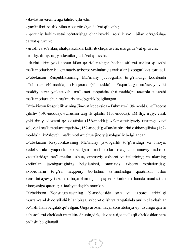  
8 
- davlat suverenitetiga tahdid qiluvchi; 
- yaxlitlikni zo‘rlik bilan o‘zgartirishga da’vat qiluvchi; 
- qonuniy hokimiyatni to‘ntarishga chaqiruvchi, zo‘rlik yo‘li bilan o‘zgarishga 
da’vat qiluvchi; 
- urush va zo'rlikni, shafqatsizlikni keltirib chiqaruvchi, ularga da’vat qiluvchi; 
- milliy, diniy, irqiy adovatlarga da’vat qiluvchi; 
- davlat sirini yoki qonun bilan qo‘riqlanadigan boshqa sirlarni oshkor qiluvchi 
ma’lumotlar berilsa, ommaviy axborot vositalari, jurnalistlar javobgarlikka tortiladi. 
O‘zbekiston Respublikasining Ma’muriy javobgarlik to‘g‘risidagi kodeksida 
«Tuhmat» (40-modda), «Haqorat» (41-modda), «Fuqarolarga ma’naviy yoki 
moddiy zarar yetkazuvchi ma’lumot tarqatish» (46-modda)ni nazarda tutuvchi 
ma’lumotlar uchun ma’muriy javobgarlik belgilangan. 
O‘zbekiston Respublikasining Jinoyat kodeksida «Tuhmat» (139-modda), «Haqorat 
qilish» (140-modda), «Urushni targ‘ib qilish» (150-modda), «Milliy, irqiy, etnik 
yoki diniy adovatni qo‘zg‘atish» (156-modda); «Konstitutsiyaviy tuzumga xavf 
soluvchi ma’lumotlar tarqatish» (159-modda); «Davlat sirlarini oshkor qilish» (162-
modda)ni ko‘zlovchi ma’lumotlar uchun jinoiy javobgarlik belgilangan. 
O‘zbekiston Respublikasining Ma’muriy javobgarlik to‘g‘risidagi va Jinoyat 
kodekslarida yuqorida ko'rsatilgan ma’lumotlar mavjud ommaviy axborot 
vositalaridagi ma’lumotlar uchun, ommaviy axborot vositalarining va ularning 
xodimlari 
javobgarligining 
belgilanishi, 
ommaviy 
axborot 
vositalaridagi 
axborotlarni 
to‘g‘ri, 
haqqoniy 
bo‘lishini 
ta’minlashga 
qaratilishi 
bilan 
konstitutsiyaviy tuzumni, fuqarolarning huquq va erkinliklari hamda manfaatlari 
himoyasiga qaratilgan faoliyat deyish mumkin  
O‘zbekiston Konstitutsiyasining 29-moddasida so‘z va axborot erkinligi 
mustahkamlab qo‘yilishi bilan birga, axborot olish va tarqatishda ayrim cheklashlar 
bo‘lishi ham belgilab qo‘yilgan. Unga asosan, faqat konstitutsiyaviy tuzumga qarshi 
axborotlarni cheklash mumkin. Shuningdek, davlat siriga taalluqli cheklashlar ham 
bo‘lishi belgilanadi. 
