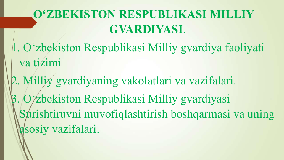 O‘ZBEKISTON RESPUBLIKASI MILLIY 
GVARDIYASI.  
1. O‘zbekiston Respublikasi Milliy gvardiya faoliyati 
va tizimi 
2. Milliy gvardiyaning vakolatlari va vazifalari.
3. O‘zbekiston Respublikasi Milliy gvardiyasi 
Surishtiruvni muvofiqlashtirish boshqarmasi va uning 
asosiy vazifalari.  
