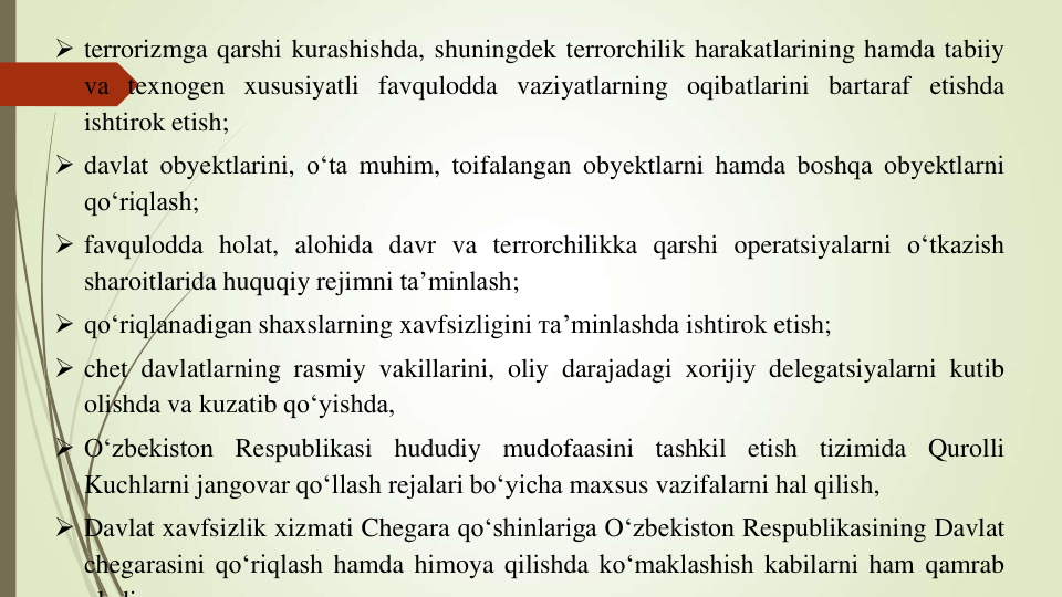  terrorizmga qarshi kurashishda, shuningdek terrorchilik harakatlarining hamda tabiiy
va texnogen xususiyatli favqulodda vaziyatlarning oqibatlarini bartaraf etishda
ishtirok etish;
 davlat obyektlarini, o‘ta muhim, toifalangan obyektlarni hamda boshqa obyektlarni
qo‘riqlash;
 favqulodda holat, alohida davr va terrorchilikka qarshi operatsiyalarni o‘tkazish
sharoitlarida huquqiy rejimni ta’minlash;
 qo‘riqlanadigan shaxslarning xavfsizligini тa’minlashda ishtirok etish;
 chet davlatlarning rasmiy vakillarini, oliy darajadagi xorijiy delegatsiyalarni kutib
olishda va kuzatib qo‘yishda,
 O‘zbekiston
Respublikasi
hududiy
mudofaasini
tashkil
etish
tizimida
Qurolli
Kuchlarni jangovar qo‘llash rejalari bo‘yicha maxsus vazifalarni hal qilish,
 Davlat xavfsizlik xizmati Chegara qo‘shinlariga O‘zbekiston Respublikasining Davlat
chegarasini qo‘riqlash hamda himoya qilishda ko‘maklashish kabilarni ham qamrab
l di
