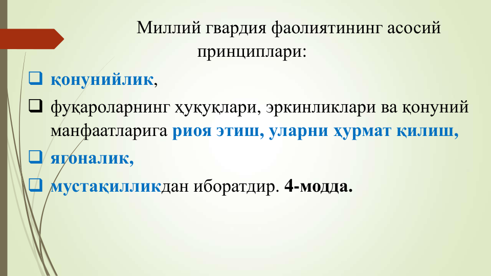 Миллий гвардия фаолиятининг асосий
принциплари:
 қонунийлик, 
 фуқароларнинг ҳуқуқлари, эркинликлари ва қонуний
манфаатларига риоя этиш, уларни ҳурмат қилиш,
 ягоналик, 
 мустақилликдан иборатдир. 4-модда.
