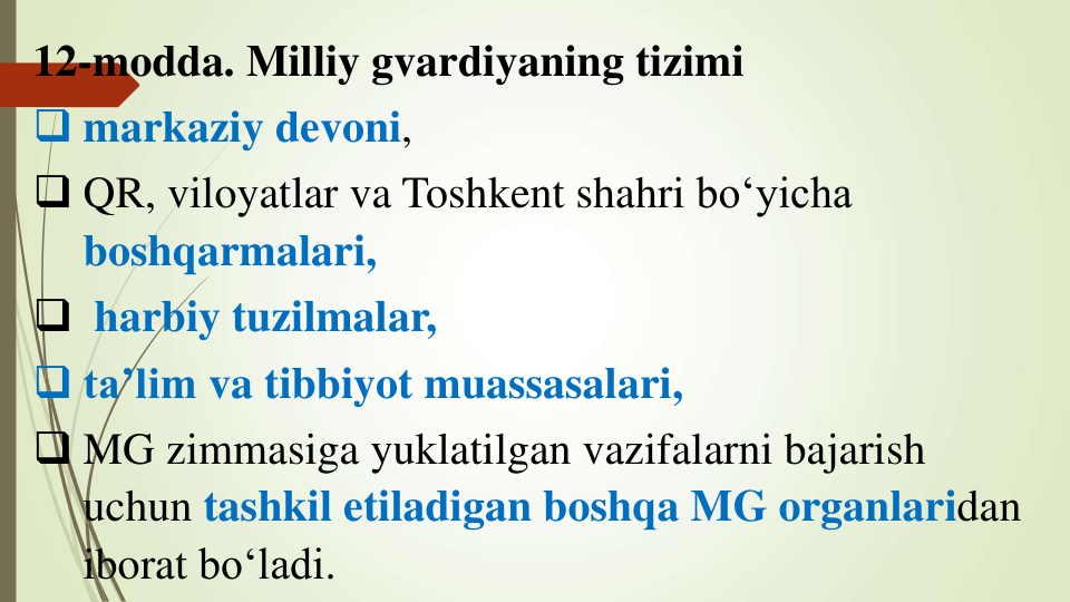 12-modda. Milliy gvardiyaning tizimi
 markaziy devoni, 
 QR, viloyatlar va Toshkent shahri bo‘yicha
boshqarmalari,
 harbiy tuzilmalar, 
 ta’lim va tibbiyot muassasalari, 
 MG zimmasiga yuklatilgan vazifalarni bajarish
uchun tashkil etiladigan boshqa MG organlaridan 
iborat bo‘ladi.
