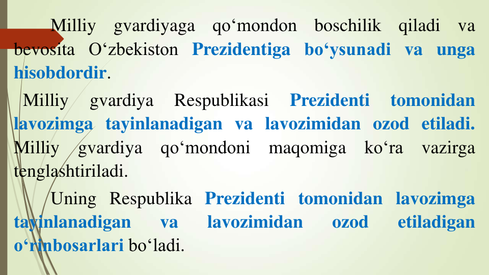 Milliy
gvardiyaga
qo‘mondon
boschilik
qiladi
va
bevosita O‘zbekiston Prezidentiga bo‘ysunadi va unga
hisobdordir.
Milliy
gvardiya
Respublikasi
Prezidenti
tomonidan
lavozimga tayinlanadigan va lavozimidan ozod etiladi.
Milliy
gvardiya
qo‘mondoni
maqomiga
ko‘ra
vazirga
tenglashtiriladi.
Uning Respublika Prezidenti tomonidan lavozimga
tayinlanadigan
va
lavozimidan
ozod
etiladigan
o‘rinbosarlari bo‘ladi.
