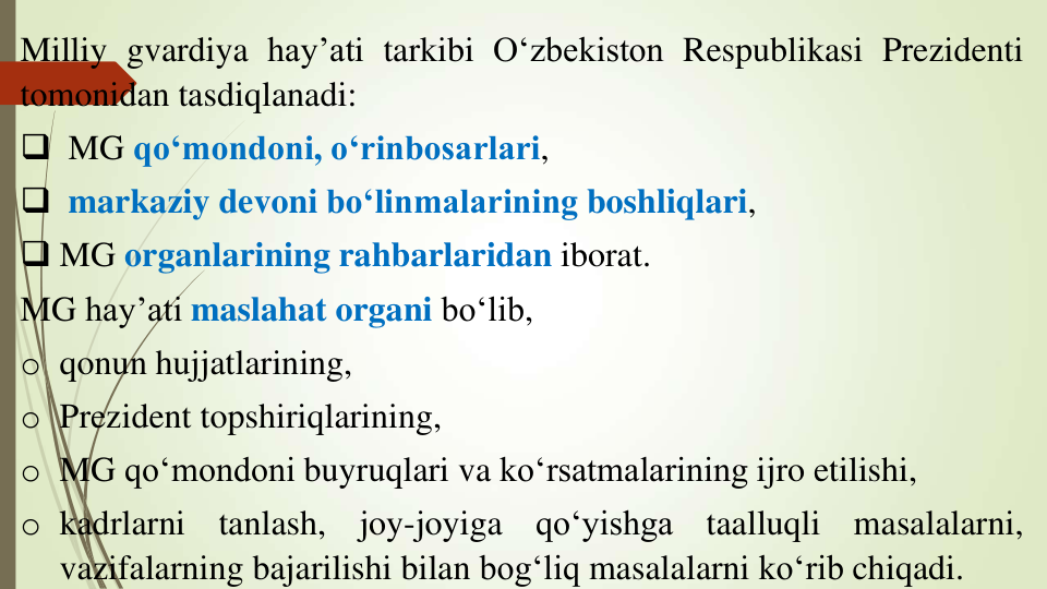 Milliy gvardiya hay’ati tarkibi O‘zbekiston Respublikasi Prezidenti
tomonidan tasdiqlanadi:
 MG qo‘mondoni, o‘rinbosarlari,
 markaziy devoni bo‘linmalarining boshliqlari,
 MG organlarining rahbarlaridan iborat.
MG hay’ati maslahat organi bo‘lib,
o qonun hujjatlarining,
o Prezident topshiriqlarining,
o MG qo‘mondoni buyruqlari va ko‘rsatmalarining ijro etilishi,
o kadrlarni
tanlash,
joy-joyiga
qo‘yishga
taalluqli
masalalarni,
vazifalarning bajarilishi bilan bog‘liq masalalarni ko‘rib chiqadi.

