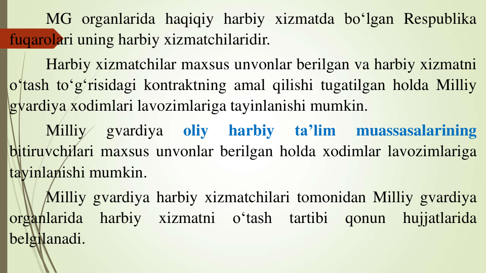 MG organlarida haqiqiy harbiy xizmatda bo‘lgan Respublika
fuqarolari uning harbiy xizmatchilaridir.
Harbiy xizmatchilar maxsus unvonlar berilgan va harbiy xizmatni
o‘tash to‘g‘risidagi kontraktning amal qilishi tugatilgan holda Milliy
gvardiya xodimlari lavozimlariga tayinlanishi mumkin.
Milliy
gvardiya
oliy
harbiy
ta’lim
muassasalarining
bitiruvchilari maxsus unvonlar berilgan holda xodimlar lavozimlariga
tayinlanishi mumkin.
Milliy gvardiya harbiy xizmatchilari tomonidan Milliy gvardiya
organlarida
harbiy
xizmatni
o‘tash
tartibi
qonun
hujjatlarida
belgilanadi.
