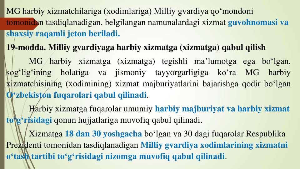 MG harbiy xizmatchilariga (xodimlariga) Milliy gvardiya qo‘mondoni 
tomonidan tasdiqlanadigan, belgilangan namunalardagi xizmat guvohnomasi va 
shaxsiy raqamli jeton beriladi.
19-modda. Milliy gvardiyaga harbiy xizmatga (xizmatga) qabul qilish
MG harbiy xizmatga (xizmatga) tegishli ma’lumotga ega bo‘lgan,
sog‘lig‘ining
holatiga
va
jismoniy
tayyorgarligiga
ko‘ra
MG
harbiy
xizmatchisining (xodimining) xizmat majburiyatlarini bajarishga qodir bo‘lgan
O‘zbekiston fuqarolari qabul qilinadi.
Harbiy xizmatga fuqarolar umumiy harbiy majburiyat va harbiy xizmat 
to‘g‘risidagi qonun hujjatlariga muvofiq qabul qilinadi.
Xizmatga 18 dan 30 yoshgacha bo‘lgan va 30 dagi fuqarolar Respublika 
Prezidenti tomonidan tasdiqlanadigan Milliy gvardiya xodimlarining xizmatni 
o‘tash tartibi to‘g‘risidagi nizomga muvofiq qabul qilinadi.
