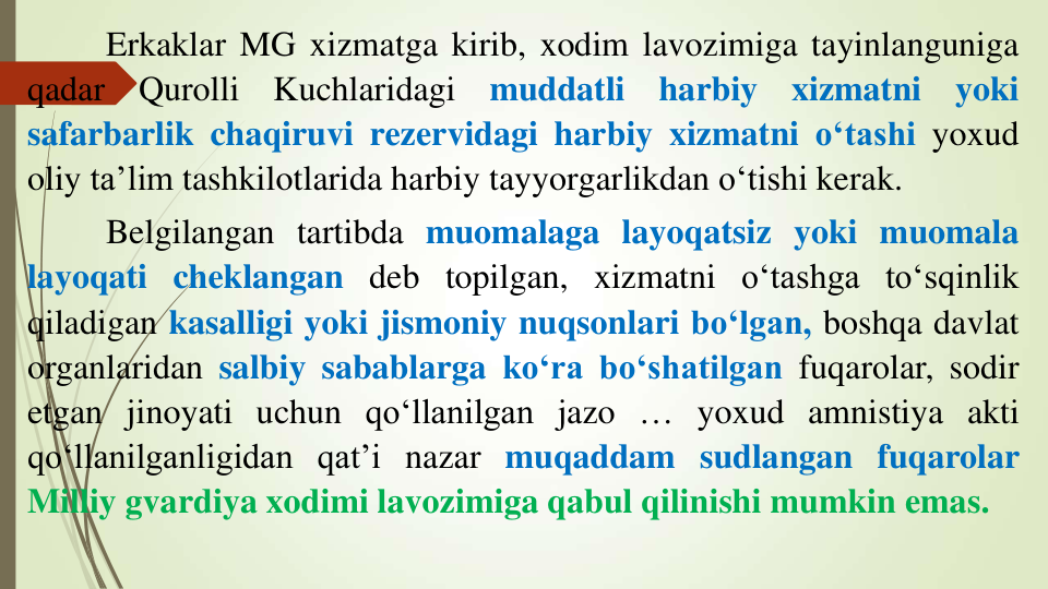 Erkaklar MG xizmatga kirib, xodim lavozimiga tayinlanguniga
qadar
Qurolli
Kuchlaridagi
muddatli
harbiy
xizmatni
yoki
safarbarlik chaqiruvi rezervidagi harbiy xizmatni o‘tashi yoxud
oliy ta’lim tashkilotlarida harbiy tayyorgarlikdan o‘tishi kerak.
Belgilangan tartibda muomalaga layoqatsiz yoki muomala
layoqati cheklangan deb topilgan, xizmatni o‘tashga to‘sqinlik
qiladigan kasalligi yoki jismoniy nuqsonlari bo‘lgan, boshqa davlat
organlaridan salbiy sabablarga ko‘ra bo‘shatilgan fuqarolar, sodir
etgan jinoyati uchun qo‘llanilgan jazo … yoxud amnistiya akti
qo‘llanilganligidan qat’i nazar muqaddam sudlangan fuqarolar
Milliy gvardiya xodimi lavozimiga qabul qilinishi mumkin emas.
