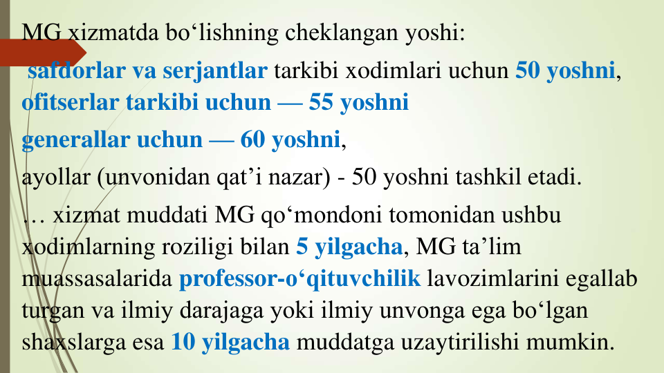 MG xizmatda bo‘lishning cheklangan yoshi:
safdorlar va serjantlar tarkibi xodimlari uchun 50 yoshni, 
ofitserlar tarkibi uchun — 55 yoshni 
generallar uchun — 60 yoshni, 
ayollar (unvonidan qat’i nazar) - 50 yoshni tashkil etadi.
… xizmat muddati MG qo‘mondoni tomonidan ushbu 
xodimlarning roziligi bilan 5 yilgacha, MG ta’lim 
muassasalarida professor-o‘qituvchilik lavozimlarini egallab 
turgan va ilmiy darajaga yoki ilmiy unvonga ega bo‘lgan 
shaxslarga esa 10 yilgacha muddatga uzaytirilishi mumkin.
