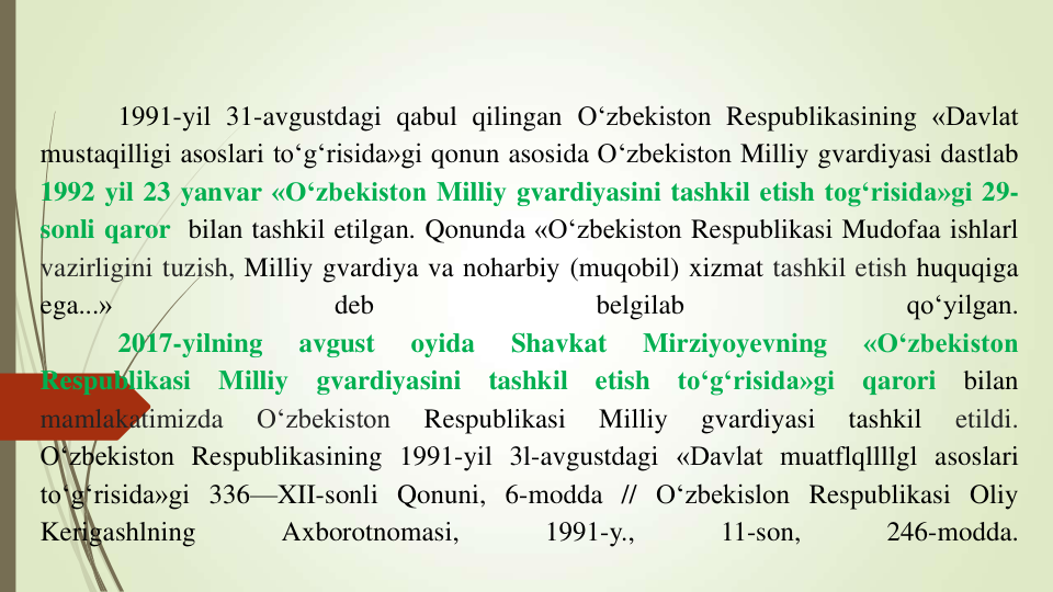 1991-yil 31-avgustdagi qabul qilingan O‘zbekiston Respublikasining «Davlat
mustaqilligi asoslari to‘g‘risida»gi qonun asosida O‘zbekiston Milliy gvardiyasi dastlab
1992 yil 23 yanvar «O‘zbekiston Milliy gvardiyasini tashkil etish tog‘risida»gi 29-
sonli qaror bilan tashkil etilgan. Qonunda «O‘zbekiston Respublikasi Mudofaa ishlarl
vazirligini tuzish, Milliy gvardiya va noharbiy (muqobil) xizmat tashkil etish huquqiga
ega...»
deb
belgilab
qo‘yilgan.
2017-yilning
avgust
oyida
Shavkat
Mirziyoyevning
«O‘zbekiston
Respublikasi
Milliy
gvardiyasini
tashkil
etish
to‘g‘risida»gi
qarori
bilan
mamlakatimizda
O‘zbekiston
Respublikasi
Milliy
gvardiyasi
tashkil
etildi.
O‘zbekiston Respublikasining 1991-yil 3l-avgustdagi «Davlat muatflqllllgl asoslari
to‘g‘risida»gi 336—XII-sonli Qonuni, 6-modda // O‘zbekislon Respublikasi Oliy
Kerigashlning
Axborotnomasi,
1991-y.,
11-son,
246-modda.
