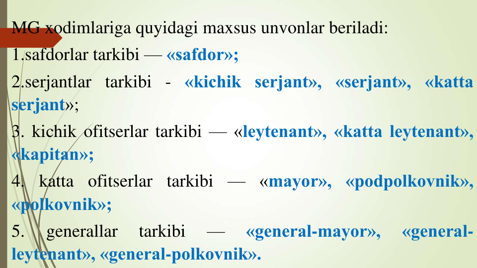 MG xodimlariga quyidagi maxsus unvonlar beriladi:
1.safdorlar tarkibi — «safdor»;
2.serjantlar tarkibi - «kichik serjant», «serjant», «katta
serjant»;
3. kichik ofitserlar tarkibi — «leytenant», «katta leytenant»,
«kapitan»;
4. katta ofitserlar tarkibi — «mayor», «podpolkovnik»,
«polkovnik»;
5.
generallar
tarkibi
—
«general-mayor»,
«general-
leytenant», «general-polkovnik».
