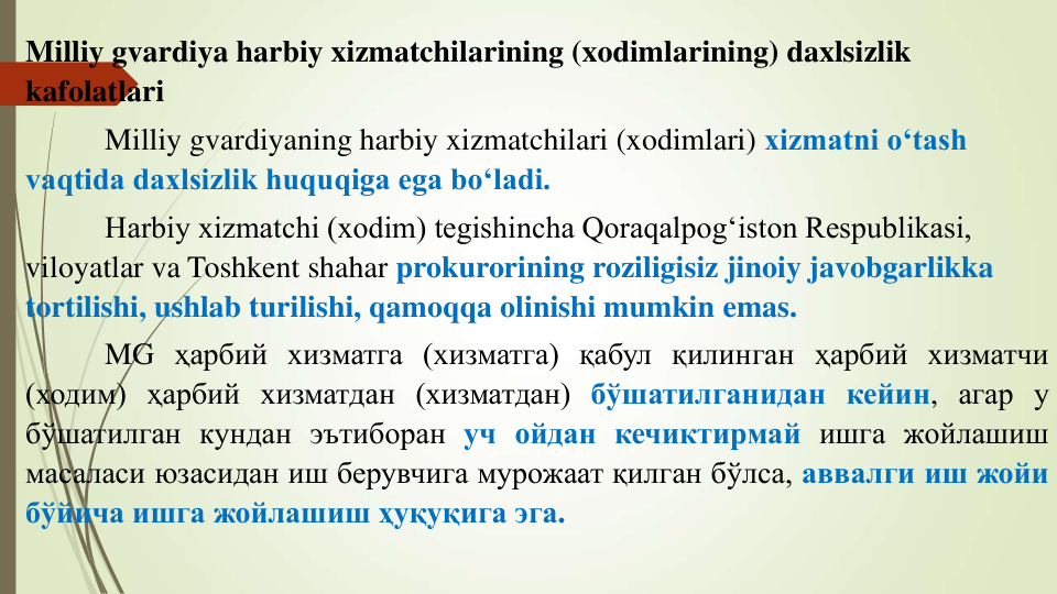 Milliy gvardiya harbiy xizmatchilarining (xodimlarining) daxlsizlik 
kafolatlari
Milliy gvardiyaning harbiy xizmatchilari (xodimlari) xizmatni o‘tash 
vaqtida daxlsizlik huquqiga ega bo‘ladi.
Harbiy xizmatchi (xodim) tegishincha Qoraqalpog‘iston Respublikasi, 
viloyatlar va Toshkent shahar prokurorining roziligisiz jinoiy javobgarlikka 
tortilishi, ushlab turilishi, qamoqqa olinishi mumkin emas.
MG ҳарбий хизматга (хизматга) қабул қилинган ҳарбий хизматчи
(ходим) ҳарбий хизматдан (хизматдан) бўшатилганидан кейин, агар у
бўшатилган кундан эътиборан уч ойдан кечиктирмай ишга жойлашиш
масаласи юзасидан иш берувчига мурожаат қилган бўлса, аввалги иш жойи
бўйича ишга жойлашиш ҳуқуқига эга.
