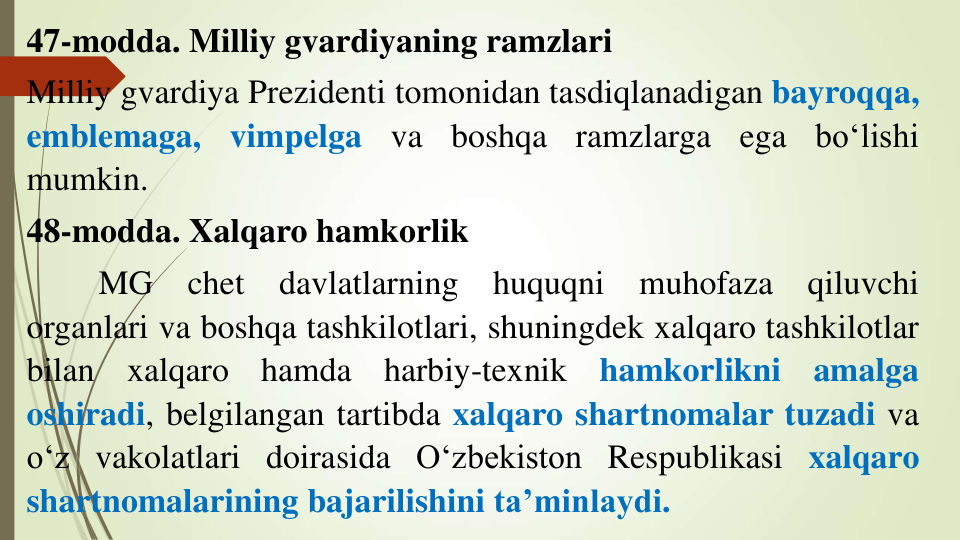 47-modda. Milliy gvardiyaning ramzlari
Milliy gvardiya Prezidenti tomonidan tasdiqlanadigan bayroqqa,
emblemaga,
vimpelga
va
boshqa
ramzlarga
ega
bo‘lishi
mumkin.
48-modda. Xalqaro hamkorlik
MG
chet
davlatlarning
huquqni
muhofaza
qiluvchi
organlari va boshqa tashkilotlari, shuningdek xalqaro tashkilotlar
bilan
xalqaro
hamda
harbiy-texnik
hamkorlikni
amalga
oshiradi, belgilangan tartibda xalqaro shartnomalar tuzadi va
o‘z vakolatlari doirasida O‘zbekiston Respublikasi xalqaro
shartnomalarining bajarilishini ta’minlaydi.
