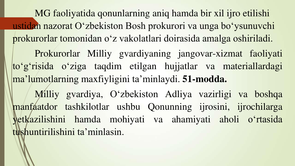 MG faoliyatida qonunlarning aniq hamda bir xil ijro etilishi 
ustidan nazorat O‘zbekiston Bosh prokurori va unga bo‘ysunuvchi 
prokurorlar tomonidan o‘z vakolatlari doirasida amalga oshiriladi.
Prokurorlar Milliy gvardiyaning jangovar-xizmat faoliyati
to‘g‘risida
o‘ziga
taqdim
etilgan
hujjatlar
va
materiallardagi
ma’lumotlarning maxfiyligini ta’minlaydi. 51-modda.
Milliy gvardiya, O‘zbekiston Adliya vazirligi va boshqa
manfaatdor tashkilotlar ushbu Qonunning ijrosini, ijrochilarga
yetkazilishini
hamda
mohiyati
va
ahamiyati
aholi
o‘rtasida
tushuntirilishini ta’minlasin.
