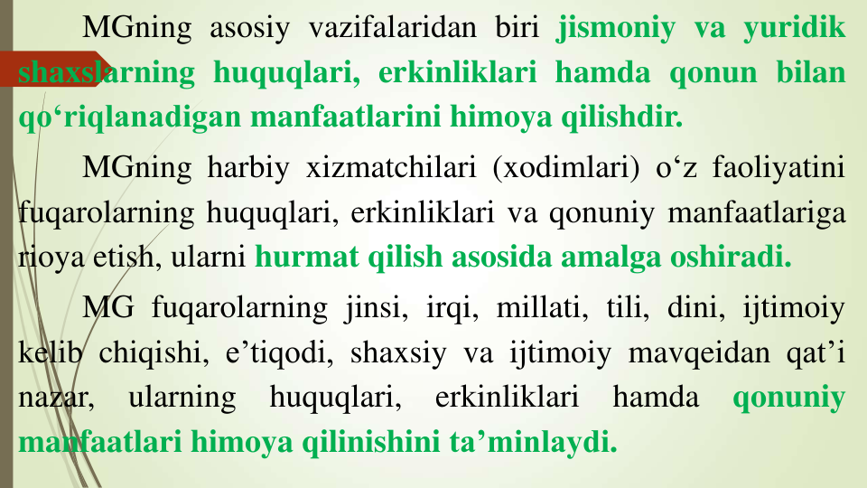 MGning asosiy vazifalaridan biri jismoniy va yuridik
shaxslarning huquqlari, erkinliklari hamda qonun bilan
qo‘riqlanadigan manfaatlarini himoya qilishdir.
MGning harbiy xizmatchilari (xodimlari) o‘z faoliyatini
fuqarolarning huquqlari, erkinliklari va qonuniy manfaatlariga
rioya etish, ularni hurmat qilish asosida amalga oshiradi.
MG fuqarolarning jinsi, irqi, millati, tili, dini, ijtimoiy
kelib chiqishi, e’tiqodi, shaxsiy va ijtimoiy mavqeidan qat’i
nazar,
ularning
huquqlari,
erkinliklari
hamda
qonuniy
manfaatlari himoya qilinishini ta’minlaydi.
