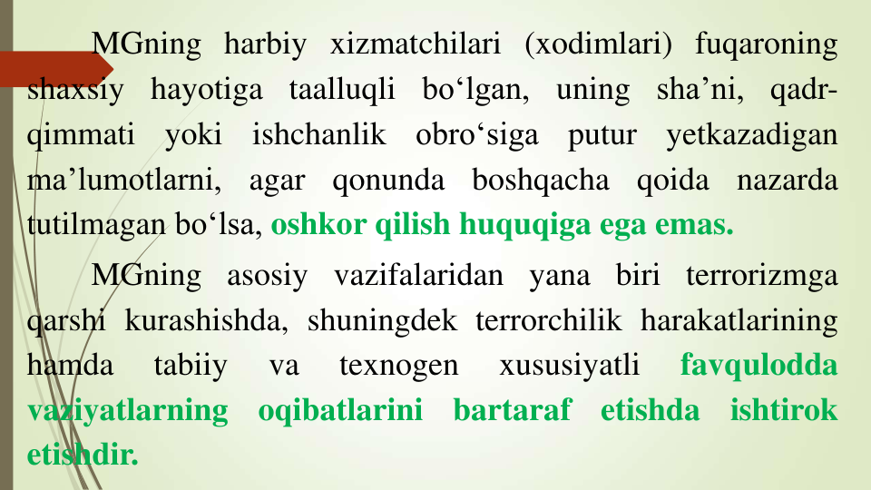 MGning harbiy xizmatchilari (xodimlari) fuqaroning
shaxsiy hayotiga taalluqli bo‘lgan, uning sha’ni, qadr-
qimmati
yoki
ishchanlik
obro‘siga
putur
yetkazadigan
ma’lumotlarni,
agar
qonunda
boshqacha
qoida
nazarda
tutilmagan bo‘lsa, oshkor qilish huquqiga ega emas.
MGning asosiy vazifalaridan yana biri terrorizmga
qarshi kurashishda, shuningdek terrorchilik harakatlarining
hamda
tabiiy
va
texnogen
xususiyatli
favqulodda
vaziyatlarning
oqibatlarini
bartaraf
etishda
ishtirok
etishdir.
