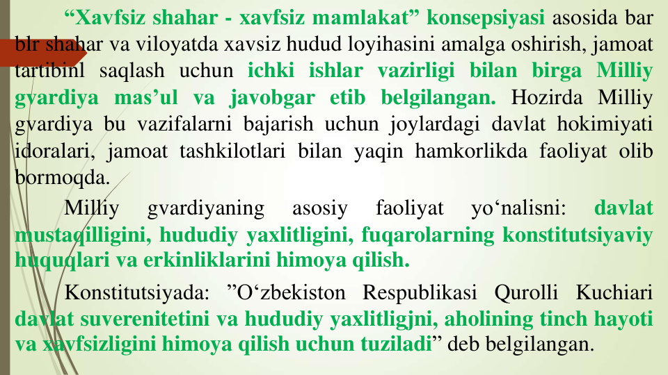 “Xavfsiz shahar - xavfsiz mamlakat” konsepsiyasi asosida bar
blr shahar va viloyatda xavsiz hudud loyihasini amalga oshirish, jamoat
tartibinl saqlash uchun ichki ishlar vazirligi bilan birga Milliy
gvardiya mas’ul va javobgar etib belgilangan. Hozirda Milliy
gvardiya bu vazifalarni bajarish uchun joylardagi davlat hokimiyati
idoralari, jamoat tashkilotlari bilan yaqin hamkorlikda faoliyat olib
bormoqda.
Milliy
gvardiyaning
asosiy
faoliyat
yo‘nalisni:
davlat
mustaqilligini, hududiy yaxlitligini, fuqarolarning konstitutsiyaviy
huquqlari va erkinliklarini himoya qilish.
Konstitutsiyada: ”O‘zbekiston Respublikasi Qurolli Kuchiari
davlat suverenitetini va hududiy yaxlitligjni, aholining tinch hayoti
va xavfsizligini himoya qilish uchun tuziladi” deb belgilangan.
