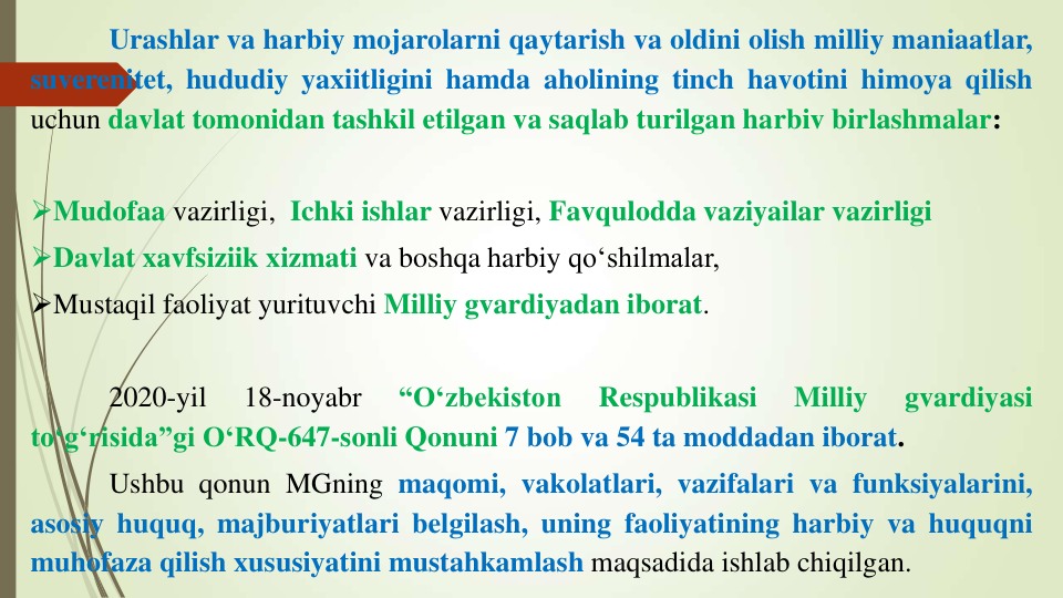 Urashlar va harbiy mojarolarni qaytarish va oldini olish milliy maniaatlar,
suverenitet, hududiy yaxiitligini hamda aholining tinch havotini himoya qilish
uchun davlat tomonidan tashkil etilgan va saqlab turilgan harbiv birlashmalar:
Mudofaa vazirligi, Ichki ishlar vazirligi, Favqulodda vaziyailar vazirligi
Davlat xavfsiziik xizmati va boshqa harbiy qo‘shilmalar,
Mustaqil faoliyat yurituvchi Milliy gvardiyadan iborat.
2020-yil
18-noyabr
“O‘zbekiston
Respublikasi
Milliy
gvardiyasi
to‘g‘risida”gi O‘RQ-647-sonli Qonuni 7 bob va 54 ta moddadan iborat.
Ushbu qonun MGning maqomi, vakolatlari, vazifalari va funksiyalarini,
asosiy huquq, majburiyatlari belgilash, uning faoliyatining harbiy va huquqni
muhofaza qilish xususiyatini mustahkamlash maqsadida ishlab chiqilgan.
