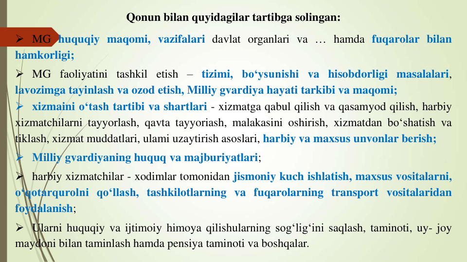 Qonun bilan quyidagilar tartibga solingan:
 MG huquqiy maqomi, vazifalari davlat organlari va … hamda fuqarolar bilan
hamkorligi;
 MG faoliyatini tashkil etish – tizimi, bo‘ysunishi va hisobdorligi masalalari,
lavozimga tayinlash va ozod etish, Milliy gvardiya hayati tarkibi va maqomi;
 xizmaini o‘tash tartibi va shartlari - xizmatga qabul qilish va qasamyod qilish, harbiy
xizmatchilarni tayyorlash, qavta tayyoriash, malakasini oshirish, xizmatdan bo‘shatish va
tiklash, xizmat muddatlari, ulami uzaytirish asoslari, harbiy va maxsus unvonlar berish;
 Milliy gvardiyaning huquq va majburiyatlari;
 harbiy xizmatchilar - xodimlar tomonidan jismoniy kuch ishlatish, maxsus vositalarni,
o‘qotarqurolni qo‘llash, tashkilotlarning va fuqarolarning transport vositalaridan
foydalanish;
 Ularni huquqiy va ijtimoiy himoya qilishularning sog‘lig‘ini saqlash, taminoti, uy- joy
maydoni bilan taminlash hamda pensiya taminoti va boshqalar.
