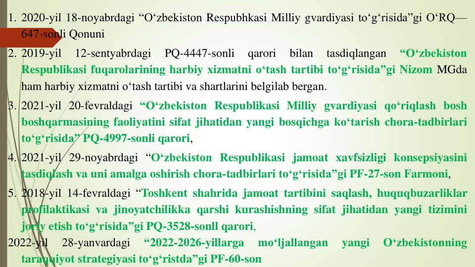 1. 2020-yil 18-noyabrdagi “O‘zbekiston Respubhkasi Milliy gvardiyasi to‘g‘risida”gi O‘RQ—
647-sonli Qonuni
2. 2019-yil
12-sentyabrdagi
PQ-4447-sonli
qarori
bilan
tasdiqlangan
“O‘zbekiston
Respublikasi fuqarolarining harbiy xizmatni o‘tash tartibi to‘g‘risida”gi Nizom MGda
ham harbiy xizmatni o‘tash tartibi va shartlarini belgilab bergan.
3. 2021-yil 20-fevraldagi “O‘zbekiston Respublikasi Milliy gvardiyasi qo‘riqlash bosh
boshqarmasining faoliyatini sifat jihatidan yangi bosqichga ko‘tarish chora-tadbirlari
to‘g‘risida” PQ-4997-sonli qarori,
4. 2021-yil 29-noyabrdagi “O‘zbekiston Respublikasi jamoat xavfsizligi konsepsiyasini
tasdiqlash va uni amalga oshirish chora-tadbirlari to‘g‘risida”gi PF-27-son Farmoni,
5. 2018-yil 14-fevraldagi “Toshkent shahrida jamoat tartibini saqlash, huquqbuzarliklar
profilaktikasi va jinoyatchilikka qarshi kurashishning sifat jihatidan yangi tizimini
joriy etish to‘g‘risida”gi PQ-3528-sonll qarori,
2022-yil
28-yanvardagi
“2022-2026-yillarga
mo‘ljallangan
yangi
O‘zbekistonning
taraqqiyot strategiyasi to‘g‘ristda”gi PF-60-son
