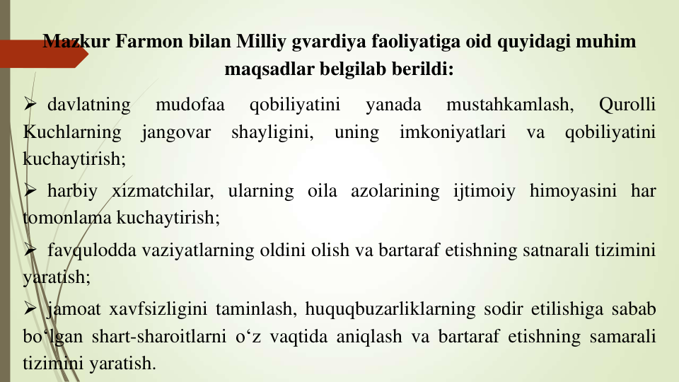 Mazkur Farmon bilan Milliy gvardiya faoliyatiga oid quyidagi muhim 
maqsadlar belgilab berildi:
 davlatning
mudofaa
qobiliyatini
yanada
mustahkamlash,
Qurolli
Kuchlarning
jangovar
shayligini,
uning
imkoniyatlari
va
qobiliyatini
kuchaytirish;
 harbiy xizmatchilar, ularning oila azolarining ijtimoiy himoyasini har
tomonlama kuchaytirish;
 favqulodda vaziyatlarning oldini olish va bartaraf etishning satnarali tizimini
yaratish;
 jamoat xavfsizligini taminlash, huquqbuzarliklarning sodir etilishiga sabab
bo‘lgan shart-sharoitlarni o‘z vaqtida aniqlash va bartaraf etishning samarali
tizimini yaratish.
