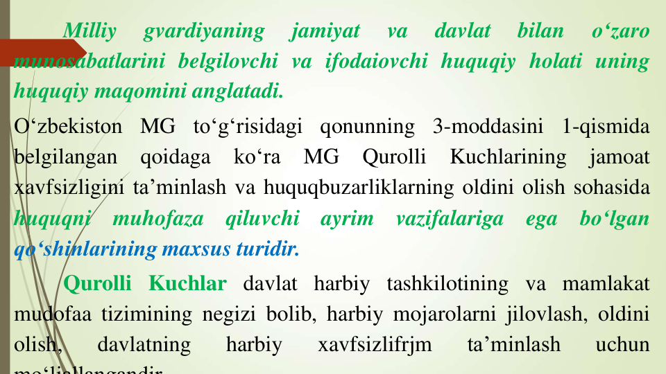 Milliy
gvardiyaning
jamiyat
va
davlat
bilan
o‘zaro
munosabatlarini belgilovchi va ifodaiovchi huquqiy holati uning
huquqiy maqomini anglatadi.
O‘zbekiston MG to‘g‘risidagi qonunning 3-moddasini 1-qismida
belgilangan
qoidaga
ko‘ra
MG
Qurolli
Kuchlarining
jamoat
xavfsizligini ta’minlash va huquqbuzarliklarning oldini olish sohasida
huquqni
muhofaza
qiluvchi
ayrim
vazifalariga
ega
bo‘lgan
qo‘shinlarining maxsus turidir.
Qurolli Kuchlar davlat harbiy tashkilotining va mamlakat
mudofaa tizimining negizi bolib, harbiy mojarolarni jilovlash, oldini
olish,
davlatning
harbiy
xavfsizlifrjm
ta’minlash
uchun
mo‘ljallangandir
