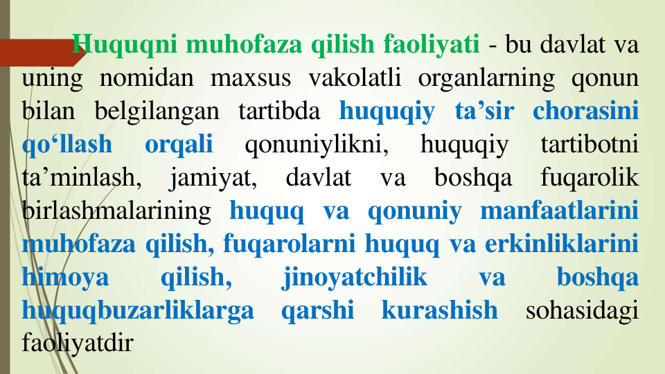 Huquqni muhofaza qilish faoliyati - bu davlat va
uning nomidan maxsus vakolatli organlarning qonun
bilan belgilangan tartibda huquqiy ta’sir chorasini
qo‘llash
orqali
qonuniylikni,
huquqiy
tartibotni
ta’minlash,
jamiyat,
davlat
va
boshqa
fuqarolik
birlashmalarining huquq va qonuniy manfaatlarini
muhofaza qilish, fuqarolarni huquq va erkinliklarini
himoya
qilish,
jinoyatchilik
va
boshqa
huquqbuzarliklarga
qarshi
kurashish
sohasidagi
faoliyatdir
