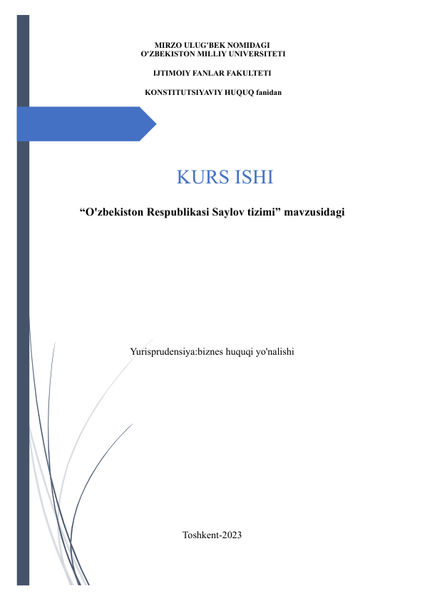  
MIRZO ULUG'BEK NOMIDAGI 
 O'ZBEKISTON MILLIY UNIVERSITETI  
IJTIMOIY FANLAR FAKULTETI 
 KONSTITUTSIYAVIY HUQUQ fanidan 
 
 
 
KURS ISHI 
“O'zbekiston Respublikasi Saylov tizimi” mavzusidagi 
 
 
 
 
 
Yurisprudensiya:biznes huquqi yo'nalishi  
 
 
 
 
 
 
 
Toshkent-2023 
