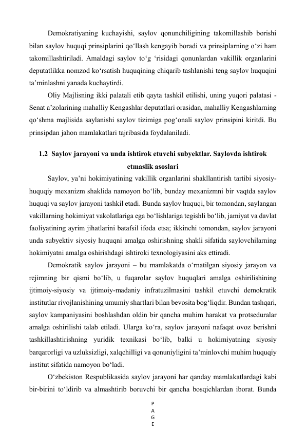 P
A
G
E
 
Demokratiyaning kuchayishi, saylov qonunchiligining takomillashib borishi 
bilan saylov huquqi prinsiplarini qo‘llash kengayib boradi va prinsiplarning o‘zi ham 
takomillashtiriladi. Amaldagi saylov to‘g ‘risidagi qonunlardan vakillik organlarini 
deputatlikka nomzod ko‘rsatish huquqining chiqarib tashlanishi teng saylov huquqini 
ta’minlashni yanada kuchaytirdi. 
Oliy Majlisning ikki palatali etib qayta tashkil etilishi, uning yuqori palatasi - 
Senat a’zolarining mahalliy Kengashlar deputatlari orasidan, mahalliy Kengashlarning 
qo‘shma majlisida saylanishi saylov tizimiga pog‘onali saylov prinsipini kiritdi. Bu 
prinsipdan jahon mamlakatlari tajribasida foydalaniladi. 
 
1.2  Saylov jarayoni va unda ishtirok etuvchi subyektlar. Saylovda ishtirok 
etmaslik asoslari 
Saylov, ya’ni hokimiyatining vakillik organlarini shakllantirish tartibi siyosiy-
huquqiy mexanizm shaklida namoyon bo‘lib, bunday mexanizmni bir vaqtda saylov 
huquqi va saylov jarayoni tashkil etadi. Bunda saylov huquqi, bir tomondan, saylangan 
vakillarning hokimiyat vakolatlariga ega bo‘lishlariga tegishli bo‘lib, jamiyat va davlat 
faoliyatining ayrim jihatlarini batafsil ifoda etsa; ikkinchi tomondan, saylov jarayoni 
unda subyektiv siyosiy huquqni amalga oshirishning shakli sifatida saylovchilarning 
hokimiyatni amalga oshirishdagi ishtiroki texnologiyasini aks ettiradi. 
Demokratik saylov jarayoni – bu mamlakatda o‘rnatilgan siyosiy jarayon va 
rejimning bir qismi bo‘lib, u fuqarolar saylov huquqlari amalga oshirilishining 
ijtimoiy-siyosiy va ijtimoiy-madaniy infratuzilmasini tashkil etuvchi demokratik 
institutlar rivojlanishining umumiy shartlari bilan bevosita bog‘liqdir. Bundan tashqari, 
saylov kampaniyasini boshlashdan oldin bir qancha muhim harakat va protseduralar 
amalga oshirilishi talab etiladi. Ularga ko‘ra, saylov jarayoni nafaqat ovoz berishni 
tashkillashtirishning yuridik texnikasi bo‘lib, balki u hokimiyatning siyosiy 
barqarorligi va uzluksizligi, xalqchilligi va qonuniyligini ta’minlovchi muhim huquqiy 
institut sifatida namoyon bo‘ladi. 
O‘zbekiston Respublikasida saylov jarayoni har qanday mamlakatlardagi kabi 
bir-birini to‘ldirib va almashtirib boruvchi bir qancha bosqichlardan iborat. Bunda 
