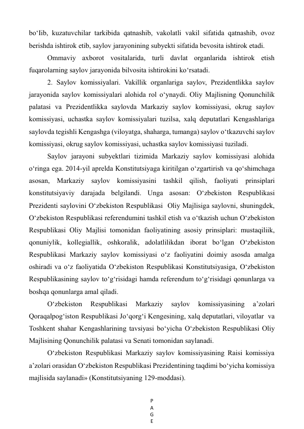 P
A
G
E
 
bo‘Iib, kuzatuvchilar tarkibida qatnashib, vakolatli vakil sifatida qatnashib, ovoz 
berishda ishtirok etib, saylov jarayonining subyekti sifatida bevosita ishtirok etadi. 
Ommaviy axborot vositalarida, turli davlat organlarida ishtirok etish 
fuqarolarning saylov jarayonida bilvosita ishtirokini ko‘rsatadi. 
2. Saylov komissiyalari. Vakillik organlariga saylov, Prezidentlikka saylov 
jarayonida saylov komissiyalari alohida rol o‘ynaydi. Oliy Majlisning Qonunchilik 
palatasi va Prezidentlikka saylovda Markaziy saylov komissiyasi, okrug saylov 
komissiyasi, uchastka saylov komissiyalari tuzilsa, xalq deputatlari Kengashlariga 
saylovda tegishli Kengashga (viloyatga, shaharga, tumanga) saylov o‘tkazuvchi saylov 
komissiyasi, okrug saylov komissiyasi, uchastka saylov komissiyasi tuziladi. 
Saylov jarayoni subyektlari tizimida Markaziy saylov komissiyasi alohida 
o‘ringa ega. 2014-yil aprelda Konstitutsiyaga kiritilgan o‘zgartirish va qo‘shimchaga 
asosan, Markaziy saylov komissiyasini tashkil qilish, faoliyati prinsiplari 
konstitutsiyaviy darajada belgilandi. Unga asosan: O‘zbekiston Respublikasi 
Prezidenti saylovini O‘zbekiston Respublikasi  Oliy Majlisiga saylovni, shuningdek, 
O‘zbekiston Respublikasi referendumini tashkil etish va o‘tkazish uchun O‘zbekiston 
Respublikasi Oliy Majlisi tomonidan faoliyatining asosiy prinsiplari: mustaqiliik, 
qonuniylik, kollegiallik, oshkoralik, adolatlilikdan iborat bo‘lgan O‘zbekiston 
Respublikasi Markaziy saylov komissiyasi o‘z faoliyatini doimiy asosda amalga 
oshiradi va o‘z faoliyatida O‘zbekiston Respublikasi Konstitutsiyasiga, O‘zbekiston 
Respublikasining saylov to‘g‘risidagi hamda referendum to‘g‘risidagi qonunlarga va 
boshqa qonunlarga amal qiladi.  
O‘zbekiston 
Respublikasi 
Markaziy 
saylov 
komissiyasining 
a’zolari 
Qoraqalpog‘iston Respublikasi Jo‘qorg‘i Kengesining, xalq deputatlari, viloyatlar  va 
Toshkent shahar Kengashlarining tavsiyasi bo‘yicha O‘zbekiston Respublikasi Oliy 
Majlisining Qonunchilik palatasi va Senati tomonidan saylanadi.  
O‘zbekiston Respublikasi Markaziy saylov komissiyasining Raisi komissiya 
a’zolari orasidan O‘zbekiston Respublikasi Prezidentining taqdimi bo‘yicha komissiya 
majlisida saylanadi» (Konstitutsiyaning 129-moddasi). 
