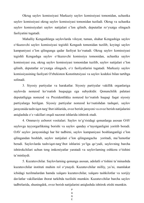 P
A
G
E
 
Okrug saylov komissiyasi Markaziy saylov komissiyasi tomonidan, uchastka 
saylov komissiyasi okrug saylov komissiyasi tomonidan tuziladi. Okrug va uchastka 
saylov komissiyalari saylov natijalari e’lon qilinib, deputatlar ro‘yxatga olingach 
faoliyatini tugatadi. 
Mahalliy Kengashlarga saylovlarda viloyat, tuman, shahar Kengashiga saylov 
o‘tkazuvchi saylov komissiyasi tegishli Kengash tomonidan tuzilib, keyingi saylov 
kampaniyasi e’lon qilingunga qadar faoliyat ko‘rsatadi. Okrug saylov komissiyasi 
tegishli Kengashga saylov o‘tkazuvchi komissiya tomonidan, uchastka saylov 
komissiyasi esa, okrug saylov komissiyasi tomonidan tuzilib, saylov natijalari e’lon 
qilinib, deputatlar ro‘yxatga olingach, o‘z faoliyatlarini tugatadi. Markaziy saylov 
komissiyasining faoliyati O'zbekiston Konstitutsiyasi va saylov kodeksi bilan tartibga 
solinadi. 
3. Siyosiy partiyalar va harakatlar. Siyosiy partiyalar vakillik organlariga 
saylovda nomzod ko‘rsatish huquqiga ega subyektdir. Qonunchilik palatasi 
deputatligiga nomzod va Prezidentlikka nomzod ko‘rsatish huquqi faqat siyosiy 
partiyalarga berilgan. Siyosiy partiyalar nomzod ko‘rsatishdan tashqari, saylov 
jarayonida tashviqot-targ‘ibot ishlarida, ovoz berish jarayoni va ovoz berish natijalarini 
aniqlashda o‘z vakillari orqali nazorat ishlarida ishtirok etadi. 
4. Ommaviy axborot vositalari. Saylov to‘g‘risidagi qonunlarga asosan OAV 
saylovga tayyorgarlikning borishi va saylov qanday o‘tayotganligini yoritib boradi. 
OAV saylov jarayonidagi har bir tadbirni, saylov kampaniyasi boshlanganligi e’lon 
qilingandan boshlab, saylov natijalari e’lon qilingungacha  yoritadi, ma’lumotlar 
beradi. Saylovlarda tashviqot-targ‘ibot ishlarini yo‘lga qo‘yadi, saylovning barcha 
ishtirokchilari uchun teng imkoniyatlar yaratadi va saylovlarning oshkora o‘tishini 
ta’minlaydi. 
5. Kuzatuvchilar. Saylovlarning qonunga asosan, adolatli o‘tishini ta’minashda 
kuzatuvchilar instituti muhim rol o‘ynaydi. Kuzatuvchilar milliy, ya’ni, mamlakat 
ichidagi tuzilmalardan hamda xalqaro kuzatuvchilar, xalqaro tashkilotlar va xorijiy 
davlatlar vakillaridan iborat tarkibda tuzilishi mumkin. Kuzatuvchilar barcha saylov 
tadbirlarida, shuningdek, ovoz berish natijalarini aniqlashda ishtirok etishi mumkin. 
